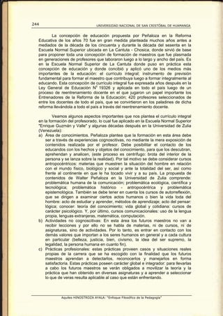 244                                UNIVERSIDAD NACIONAL DE SAN CRISTÓBAL DE HUAMANGA


          La concepción de educación propuesta por Peñaloza en la Reforma
  Educativa de los años 70 fue en gran medida planteada muchos años antes a
  mediados de la década de los cincuenta y durante la década del sesenta en la
  Escuela Normal Superior ubicada en La Cantuta - Chosica, donde sirvió de base
  para proponer toda una concepción de formación de maestros que fue plasmada
  en generaciones de profesores que laboraron luego a lo largo y ancho del país. Es
  en la Escuela Normal Superior de La Cantuta donde puso en práctica esta
  concepción de educación y donde concibió y aplicó uno de los medios más
  importantes de la educación: el currículo integral; instrumento de previsión
  fundamental para formar el maestro que contribuya luego a formar integralmente al
  educando. Esta concepción de currículo integral fue expresada años después en la
  Ley General de Educación N0 19326 y aplicada en todo el país luego de un
  proceso de reentrenamiento docente en el que jugaron un papel importante los
  Entrenadores de la Reforma de la Educación; 420 profesores seleccionados de
  entre los docentes de todo el país, que se convirtieron en los paladines de dicha
  reforma llevándola a todo el país a través del reentrenamiento docente.

          Veamos algunos aspectos importantes que nos plantea el currículo integral
  en la formación del profesorado, lo cual fue aplicado en la Escuela Normal Superior
  "Enrique Guzmán y Valle" y algunas décadas después en la Universidad de Zulia
  (Venezuela):
  a) Área de conocimientos. Peñaloza plantea que la formación en esta área debe
      ser a través de experiencias cognoscitivas, no mediante la mera exposición de
      contenidos realizada por el profesor. Debe posibilitar el contacto de los
      educandos con los hechos y objetos del conocimiento, para que los descubran,
      aprehendan y analicen, (este proceso es centrífugo: brota del interior de la
      persona y se lanza sobre la realidad). Por tal motivo se debe considerar cursos
      antropocéntricos: materias que muestren la situación del hombre en relación
      con el mundo físico, biológico y social y ante la totalidad del ser, así como
      frente al continente en que le ha tocado vivir y a su país. La propuesta de
      contenidos de Walter Peñaloza en la Universidad de Zulia comprende:
      problemática humana de la comunicación; problemática ecológica, científica y
      tecnológica; problemática histórico - antropocéntrica y problemática
      epistemológica. También se debe tener en cuenta los cursos de autorreflexión,
      que se dirigen a examinar ciertos actos humanos o bien la vida toda del
      hombre: acto de estudiar y aprender, métodos de aprendizaje; acto del pensar:
      lógica; conocer: teoría del conocimiento; vida global y cotidiana: cursos de
      carácter psicológico. Y, por último, cursos comunicacionales: uso de la lengua
      propia, lenguas extranjeras, matemática, computación.
  b) Actividades no cognoscitivas: En esta área los futuros maestros no van a
      recibir lecciones y por ello no se habla de materias, ni de cursos, ni de
      asignaturas, sino de actividades. Por lo tanto, es entrar en contacto con los
      demás valores que importan a los seres humanos en general y a cada cultura
      en particular (belleza, justicia, bien, civismo, la idea del ser supremo, la
      legalidad, la persona humana en cuanto fin).
  c) Prácticas profesionales: estas prácticas proveen casos y situaciones reales
      propias de la carrera que se ha escogido con la finalidad que los futuros
      maestros aprendan a detectarlos, reconocerlos y manejarlos en forma
      satisfactoria. Estas prácticas poseen carácter global e integrador: para llevarlas
      a cabo los futuros maestros se verán obligados a movilizar la teoría y la
      práctica que han obtenido en diversas asignaturas y a aprender a seleccionar
      lo que de veras resulta aplicable al caso que están enfrentando.



              Aquiles HINOSTROZA AYALA: “Enfoque Filosófico de la Pedagogía”
 
