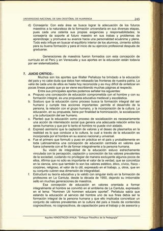 UNIVERSIDAD NACIONAL DE SAN CRISTÓBAL DE HUAMANGA                                     245

   d) Consejería: Con esta área se busca lograr la adecuación de los futuros
      maestros a la naturaleza de la formación universitaria en sus diversas etapas,
      pues cada una ostenta sus propias exigencias y responsabilidades; la
      consejería da soporte al futuro maestro en sus trabas y problemas de
      aprendizaje; y promueve su avance hacia una personalidad ecuánime y plena.
      Todo esto influye en buscar el equilibrio interior de los alumnos, cimiento sólido
      para su buena formación y para el inicio de su ejercicio profesional después de
      graduarse.

               Generaciones de maestros fueron formados con esta concepción de
   currículo en el Perú y en Venezuela y sus aportes en la educación están todavía
   por ser sistematizados.


7. JUICIO CRÍTICO.-
           Muchos son los aportes que Walter Peñaloza ha brindado a la educación
   del país y no cabe duda que éstos han rebasado las fronteras de nuestra patria. La
   valía de cada uno de ellos es hasta hoy reconocida y es muy difícil de sintetizar en
   pocas líneas puesto que ya se viene escribiendo muchas páginas al respecto.
           Entre sus principales aportes podemos señalar los siguientes:
   a. Propuso una concepción de educación comprometida con el hombre y con su
       formación integral, es una propuesta educativa medieval y escolástica.
   b. Sostuvo que la educación como proceso busca la formación integral del ser
       humano y cumple tres acciones importantes: permite el desarrollo de la
       persona, la relación con el grupo humano, y la incorporación de la cultura. La
       educación, en su propuesta, tiene por finalidad la hominización, la socialización
       y la culturización del ser humano.
   c. Planteó que la educación como proceso de socialización es necesariamente
       una acción de interrelación social que genera una adecuada relación entre los
       seres humanos y que por lo tanto el hombre no puede vivir aislado.
   d. Expresó asimismo que la captación de valores y el deseo de plasmarlos en la
       realidad es lo que conduce a la cultura, la cual a través de la educación es
       incorporada por el hombre en su acervo nacional y universal.
   e. Fue el primero que formuló y puso en práctica en el país y probablemente en
       toda Latinoamérica una concepción de educación centrada en valores que
       fuera coherente con el fin de formar integralmente a la persona humana.
               Su visión de integralidad de la educación estuvo estrechamente
       vinculada con la percepción, captación y concreción de los valores prevalentes
       de la sociedad, cuidando no privilegiar de manera excluyente algunos pocos de
       ellos. Afirma que no sólo es importante el valor de la verdad, que se concretiza
       en la ciencia, sino que también lo son los valores estético, ético, cívico, físico -
       corpóreo, religioso, el valor de lo útil, expresado en el trabajo, y, otros, que en
       su conjunto cubren esa dimensión de integralidad.
   f. Estructuró su teoría educativa y la validó con singular éxito en la formación de
       profesores en La Cantuta, desde la década de 1950, dejando su imborrable
       sello en muchas generaciones de maestros.
               Esa concepción de educación en valores orientada a formar
       integralmente al hombre se convirtió en el emblema de La Cantuta, expresado
       en el lema: "Hominen Uti hominen educare oportet". Peñaloza sabía que
       estando la educación al servicio del hombre uno de sus fines debía ser la
       formación integral de la persona humana y que ello implicaba concretizar un
       conjunto de valores prevalentes en la cultura del país a través de contenidos
       cognoscitivos, no cognoscitivos, de capacitación para el trabajo y de asesoría y


                Aquiles HINOSTROZA AYALA: “Enfoque Filosófico de la Pedagogía”
 
