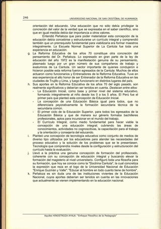 246                                UNIVERSIDAD NACIONAL DE SAN CRISTÓBAL DE HUAMANGA


     orientación del educando. Una educación que no sólo debía privilegiar la
     concreción del valor de la verdad que se expresaba en el saber científico, sino
     que en igual medida debía dar importancia a otros valores.
             Entendió Peñaloza que para poder materializar esta concepción de la
     educación debía concebirse y estructurarse un currículo integral y comprendió
     también que un prerrequisito fundamental para viabilizaría era formar maestros
     integralmente. La Escuela Normal Superior de La Cantuta fue toda una
     experiencia en educación.
  g. La Reforma Educativa de los años 70 constituye otra concreción del
     pensamiento del Dr. Peñaloza. Lo expresado en gran parte de la ley de
     educación del año 1972 es la manifestación genuina de su pensamiento,
     plasmado luego por un gran número de sus compañeros de trabajo y
     exalumnos de La Cantuta. Un sector importante de quienes condujeron e
     hicieron posible esta reforma fueron egresados de la Cantuta: Muchos de ellos
     actuaron como funcionarios y Entrenadores de la Reforma Educativa. Tuve en
     esa experiencia el alto honor de ser Entrenador de la Reforma Educativa en las
     ciudades de Trujillo y Lima, y luego funcionario en distintos lugares del país.
  h. Sus aportes en la Reforma Educativa de los años 70 del siglo pasado, son
     realmente significativos y deberían ser tenidos en cuenta. Destacan entre ellos:
     - La Educación Inicial, como base y primer nivel del sistema educativo,
         formando integralmente al niño desde los 0 a los 5 años. El Perú fue el
         primer país que planteó esta concepción de Educación Inicial.
     - La concepción de una Educación Básica igual para todos, que no
         diferenciara peyorativamente la formación secundaria técnica de la
         secundaria común.
     - El primer ciclo de la Educación Superior, para todos los egresados de la
         Educación Básica y que de manera sui géneris formaba bachilleres
         profesionales, aptos para incursionar en el mundo del trabajo.
     - El Currículo Integral, como medio fundamental para hacer viable la
         concepción de una educación integral; cubriendo las áreas de
         conocimientos, actividades no cognoscitivas, la capacitación para el trabajo
         y la orientación y consejería del educando.
  i. Planteó una concepción de tecnología educativa como conjunto de medios de
     diverso tipo utilizados por los educadores para atender las necesidades del
     proceso educativo y la solución de los problemas que se le presentasen.
     Tecnología que comprendía niveles desde la configuración y estructuración del
     currículo hasta la evaluación.
  j. Llevó a la práctica una genuina concepción de formación del profesorado,
     coherente con su concepción de educación integral y buscando elevar la
     formación del magisterio al nivel universitario. Configuró toda una filosofía para
     su formación, que hoy se conoce como la "Doctrina Cantuta", la cual concretiza
     la expresión que reza en el logo de la Universidad Nacional de Educación
     "Enrique Guzmán y Valle": "Educar al hombre en todo cuanto tiene de hombre".
  k. Peñaloza es sin duda una de las instituciones vivientes de la Educación
     Nacional, cuyos aportes deberían ser tenidos en cuenta en las innovaciones
     que actualmente se vienen implementando en la educación nacional.




              Aquiles HINOSTROZA AYALA: “Enfoque Filosófico de la Pedagogía”
 