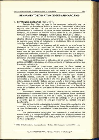 UNIVERSIDAD NACIONAL DE SAN CRISTÓBAL DE HUAMANGA                                             247

          PENSAMIENTO EDUCATIVO DE GERMÁN CARO RÍOS

1. REFERENCIA BIOGRÁFICA (1905 – 1971).-
           Germán Caro Ríos, es uno de los pedagogos esclarecido que ha
   experimentado las Escuelas de Estudio y trabajo en Coeducación, a partir de la
   segunda mitad del siglo XX, que muchos educadores de la vida pública
   relacionado con el Ministerio de Educación, no toman en cuenta, ni siquiera hacen
   referencia, por cuanto es un luchador social y dentro de su vida profesional ha
   formulado una orientación pedagógica titulado “Escuela de Estudio y Trabajo”.
           Germán Caro Ríos, en el movimiento magisterial, es conocido por su
   absoluta fidelidad, al principio clasista y su lucha tenaz y constante, durante más
   de cuarenta años, contra el mutualismo, el sindicalismo libre, el sindicalismo
   reformista y el sindicalismo corporativo.
           Desde los principios de la década del 30, siguiendo las enseñanzas de
   Mariátegui, labora por la constitución del Sindicato de Trabajadores de la
   Enseñanza, - sin distinción de niveles y basado en el centralismo democrático-
   hasta 1971 en que impulsa el proceso de reconstitución de los sindicatos
   magisteriales de Primaria, Secundaria, Técnica y Educación Física que dan paso,
   nuevamente a la organización sindical sin distinción de niveles, adoptando el
   carácter de sindicatos únicos (SUTE)
           Finalmente, contribuyó con la elaboración de los fundamentos ideológico –
   político del SUTEP, materializado en el lema, emblema, principios y programas que
   le sustentan actualmente.
           La comunidad de Huayupampa, zona norte de Canta, conoce su
   perseverante labor por elevar el novel económico, social y cultural del pueblo. Con
   su decisiva contribución, Huayupampa salió del atraso y se convirtió en una
   comunidad próspera, con modernos instrumentos de trabajo, técnicas avanzadas
   en la agricultura, carretera, medios de transporte comunal, agua potable y
   alumbrado eléctrico. Asimismo se convirtió en un pueblo con educación
   democrática y avanzada, pues desde el año 40 se practica la coeducación y el
   sistema escolar de estudio y trabajo. La mujer no sufre la discriminación social, no
   hay niños en edad escolar que no asisten a la escuela y el analfabetismo ha
   desaparecido. Huayupampa, es pues, testimonio de una gran obra. Con plena
   razón, los pobladores afirman que hablar de Huayupampa es hablar de Germán
   Caro Ríos.
           El distinguido maestro Caro, cumplió su rol de educador y luchador social,
   transformando su comunidad añorado en un pueblo progresista, donde sistematizó
   sus experiencias hasta elevar al nivel de la teoría, no porque fuera un ser
   predestinado, sino porque siguiendo el camino de Mariátegui fue un ser “pensante
   y operante” que se esforzó no sólo por interpretar su realidad sino por
   transformarla.
           Los planteamientos pedagógicos demuestran de cómo la escuela sirve a la
   comunidad y viceversa, en un medio donde no se desarrolla aún el antagonismo
   de clase. Sin la escuela, la comunidad no hubiera su adelanto económico, social y
   cultural.
           Sus planteamientos pedagógicos nos demuestran la característica del
   hombre nuevo y el trabajo disciplinado. No trabajar para el reconocimiento o el
   aplauso, sino como una obligación de clase, cumplir bien nuestro compromiso con
   los niños y el pueblo 53 .

53
     CARO RIOS, Germán. La Escuela de Estudio y Trabajo. Edit. Pedagógica “ASENCIOS” - Lima



                    Aquiles HINOSTROZA AYALA: “Enfoque Filosófico de la Pedagogía”
 