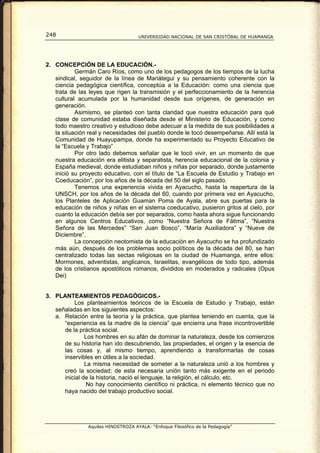 248                                 UNIVERSIDAD NACIONAL DE SAN CRISTÓBAL DE HUAMANGA




2. CONCEPCIÓN DE LA EDUCACIÓN.-
           Germán Caro Ríos, como uno de los pedagogos de los tiempos de la lucha
   sindical, seguidor de la línea de Mariátegui y su pensamiento coherente con la
   ciencia pedagógica científica, conceptúa a la Educación: como una ciencia que
   trata de las leyes que rigen la transmisión y el perfeccionamiento de la herencia
   cultural acumulada por la humanidad desde sus orígenes, de generación en
   generación.
           Asimismo, se planteó con tanta claridad que nuestra educación para qué
   clase de comunidad estaba diseñada desde el Ministerio de Educación, y como
   todo maestro creativo y estudioso debe adecuar a la medida de sus posibilidades a
   la situación real y necesidades del pueblo donde le tocó desempeñarse. Allí está la
   Comunidad de Huayupampa, donde ha experimentado su Proyecto Educativo de
   la “Escuela y Trabajo”
           Por otro lado debemos señalar que le tocó vivir, en un momento de que
   nuestra educación era elitista y separatista, herencia educacional de la colonia y
   España medieval, donde estudiaban niños y niñas por separado, donde justamente
   inició su proyecto educativo, con el título de “La Escuela de Estudio y Trabajo en
   Coeducación”, por los años de la década del 50 del siglo pasado.
           Tenemos una experiencia vivida en Ayacucho, hasta la reapertura de la
   UNSCH, por los años de la década del 60, cuando por primera vez en Ayacucho,
   los Planteles de Aplicación Guaman Poma de Ayala, abre sus puertas para la
   educación de niños y niñas en el sistema coeducativo, pusieron gritos al cielo, por
   cuanto la educación debía ser por separados, como hasta ahora sigue funcionando
   en algunos Centros Educativos, como “Nuestra Señora de Fátima”, “Nuestra
   Señora de las Mercedes” “San Juan Bosco”, “María Auxiliadora” y “Nueve de
   Diciembre”.
           La concepción neotomista de la educación en Ayacucho se ha profundizado
   más aún, después de los problemas socio políticos de la década del 80, se han
   centralizado todas las sectas religiosas en la ciudad de Huamanga, entre ellos:
   Mormones, adventistas, anglicanos, Israelitas, evangélicos de todo tipo, además
   de los cristianos apostólicos romanos, divididos en moderados y radicales (Opus
   Dei)


3. PLANTEAMIENTOS PEDAGÓGICOS.-
          Los planteamientos teóricos de la Escuela de Estudio y Trabajo, están
   señaladas en los siguientes aspectos:
   a. Relación entre la teoría y la práctica, que plantea teniendo en cuenta, que la
      “experiencia es la madre de la ciencia” que encierra una frase incontrovertible
      de la práctica social.
               Los hombres en su afán de dominar la naturaleza, desde los comienzos
      de su historia han ido descubriendo, las propiedades, el origen y la esencia de
      las cosas y, al mismo tiempo, aprendiendo a transformarlas de cosas
      inservibles en útiles a la sociedad.
               La misma necesidad de someter a la naturaleza unió a los hombres y
      creó la sociedad; de esta necesaria unión tanto más exigente en el periodo
      inicial de la historia, nació el lenguaje, la religión, el cálculo, etc.
                No hay conocimiento científico ni práctica, ni elemento técnico que no
      haya nacido del trabajo productivo social.




               Aquiles HINOSTROZA AYALA: “Enfoque Filosófico de la Pedagogía”
 
