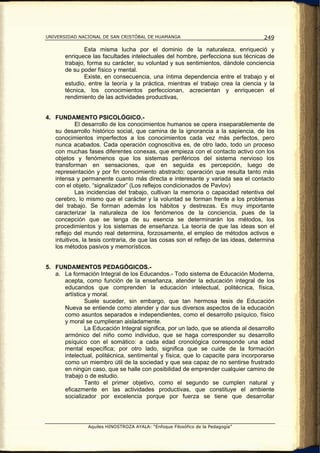 UNIVERSIDAD NACIONAL DE SAN CRISTÓBAL DE HUAMANGA                                    249

               Esta misma lucha por el dominio de la naturaleza, enriqueció y
       enriquece las facultades intelectuales del hombre, perfecciona sus técnicas de
       trabajo, forma su carácter, su voluntad y sus sentimientos, dándole conciencia
       de su poder físico y mental.
               Existe, en consecuencia, una íntima dependencia entre el trabajo y el
       estudio, entre la teoría y la práctica, mientras el trabajo crea la ciencia y la
       técnica, los conocimientos perfeccionan, acrecientan y enriquecen el
       rendimiento de las actividades productivas,


4. FUNDAMENTO PSICOLÓGICO.-
            El desarrollo de los conocimientos humanos se opera inseparablemente de
   su desarrollo histórico social, que camina de la ignorancia a la sapiencia, de los
   conocimientos imperfectos a los conocimientos cada vez más perfectos, pero
   nunca acabados. Cada operación cognoscitiva es, de otro lado, todo un proceso
   con muchas fases diferentes conexas, que empieza con el contacto activo con los
   objetos y fenómenos que los sistemas periféricos del sistema nervioso los
   transforman en sensaciones, que en seguida es percepción, luego de
   representación y por fin conocimiento abstracto; operación que resulta tanto más
   intensa y permanente cuanto más directa e interesante y variada sea el contacto
   con el objeto, “signalizador” (Los reflejos condicionados de Pavlov)
            Las incidencias del trabajo, cultivan la memoria o capacidad retentiva del
   cerebro, lo mismo que el carácter y la voluntad se forman frente a los problemas
   del trabajo. Se forman además los hábitos y destrezas. Es muy importante
   caracterizar la naturaleza de los fenómenos de la conciencia, pues de la
   concepción que se tenga de su esencia se determinarán los métodos, los
   procedimientos y los sistemas de enseñanza. La teoría de que las ideas son el
   reflejo del mundo real determina, forzosamente, el empleo de métodos activos e
   intuitivos, la tesis contraria, de que las cosas son el reflejo de las ideas, determina
   los métodos pasivos y memorísticos.


5. FUNDAMENTOS PEDAGÓGICOS.-
   a. La formación Integral de los Educandos.- Todo sistema de Educación Moderna,
      acepta, como función de la enseñanza, atender la educación integral de los
      educandos que comprenden la educación intelectual, politécnica, física,
      artística y moral.
              Suele suceder, sin embargo, que tan hermosa tesis de Educación
      Nueva se entiende como atender y dar sus diversos aspectos de la educación
      como asuntos separados e independientes, como el desarrollo psíquico, físico
      y moral se cumplieran aisladamente.
              La Educación Integral significa, por un lado, que se atienda al desarrollo
      armónico del niño como individuo, que se haga corresponder su desarrollo
      psíquico con el somático: a cada edad cronológica corresponde una edad
      mental específica; por otro lado, significa que se cuide de la formación
      intelectual, politécnica, sentimental y física, que lo capacite para incorporarse
      como un miembro útil de la sociedad y que sea capaz de no sentirse frustrado
      en ningún caso, que se halle con posibilidad de emprender cualquier camino de
      trabajo o de estudio.
              Tanto el primer objetivo, como el segundo se cumplen natural y
      eficazmente en las actividades productivas, que constituye el ambiente
      socializador por excelencia porque por fuerza se tiene que desarrollar




                Aquiles HINOSTROZA AYALA: “Enfoque Filosófico de la Pedagogía”
 