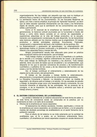 250                                 UNIVERSIDAD NACIONAL DE SAN CRISTÓBAL DE HUAMANGA


      organizadamente: No hay trabajo, por pequeño que sea, que no implique un
      esfuerzo físico y mental y un régimen de organización al llevarlo a cabo.
   b. La asimilación Activo de los conocimientos.- En las Escuelas Modernas se
      aplica, con más o menos amplitud, el principio de “Aprender haciendo”, es decir
      que se debe estudiar operando directamente con las cosas y los fenómenos
      objeto de estudio, para que la asimilación de los conocimientos sea activa,
      sólida y permanente.
              Como el fin esencial de la enseñanza es transmitir a los jóvenes
      generaciones, la herencia cultural acumulado por la humanidad a través del
      tiempo y como dicho tesoro consiste en un cúmulo de capacidades y
      experiencias adquiridas en la vida del trabajo productivo, en la escuela,
      haciendo una recapitulación condensada de este desarrollo, ha de transmitirse
      esta herencia utilizado por los mismos medios que la engendraron: El trabajo
      productivo y demás actividades prácticas: Excursiones, Festivales,
      conservación y mejoramiento del local y del mobiliario, de los jardines, Etc.
   c. La Sistematización y graduación de aprendizajes.- La sistematización del
      aprendizaje implica un proceso continuado y la graduación y dosificación, con
      relación a la capacidad física y mental del niño.
              Ningún procedimiento resulta más adecuado para poner en práctica
      esta concepción teórica de la educación, que el trabajo.
              Todo trabajo implica un proceso que va de lo imperfecto a lo perfecto,
      de lo sencillo a lo complejo; significa ordenamiento de cosas y de personas.
      Para cada trabajo se distribuyen los maestros y los alumnos. Todo trabajo
      además, tiene una serie de bases que se encadenan y se complementan, que
      despierta en los que lo ejecutan conciencia de proceso y de transformación
      cuantitativa y cualitativa de las cosas y de las relaciones del hombre con las
      cosas y con los demás hombres.
              Así, el trabajo contribuye al ordenamiento y sistematización de los
      objetos de la vida social y del pensamiento.
              El trabajo en las escuelas y trabajo facilita la sistematización,
      afianzamiento y comprobación práctica de los conocimientos aprendidos.
   d. La Disciplina Consciente y Natural.- La disciplina es orden, es medida de
      seguridad y de eficacia para el trabajo y el estudio. En las escuelas de estudio
      y trabajo, la disciplina surge como una necesidad natural y consciente. Es una
      conducta inherente al desarrollo de las actividades. No es producto de la
      consigna, ni de la imposición. Es disciplina activa y armónica que hace el
      trabajo ameno y liviano.


6. EL SISTEMA COEDUCACIONAL DE LA ENSEÑANZA.-
          La verdad o falsedad de un sistema educacional de toda forma de saber, o
   de toda forma de consciencia social, se comprueba en la práctica, por su
   rendimiento en bien o en daño de la sociedad.
   a. Efectos de la enseñanza por sexos separados.
             Si balaceamos los efectos escolares, morales, espirituales y cívicos de
      la enseñanza por sexos separados, se constata que es factor, y no en pequeña
      medida del abultado porcentaje de analfabetismo en el sector femenino de la
      población nacional.
             Pero el efecto de tal sistema no se mide solamente por la cantidad de
      analfabetos que, al fin a acabo, es un fenómeno enteramente físico,
      cuantitativo. LA enseñanza por sexos separados coopera en escala decisiva en




               Aquiles HINOSTROZA AYALA: “Enfoque Filosófico de la Pedagogía”
 