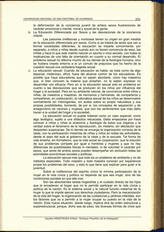 UNIVERSIDAD NACIONAL DE SAN CRISTÓBAL DE HUAMANGA                                   251

      la deformación de la conciencia juvenil de ambos sexos frustraciones de
      carácter emocional o mental, moral y social de la gente.
   b. La Educación Diferenciada por Sexos y las desviaciones de la conciencia
      infantil.
                Las pasiones irreflexivas y morbosas tienen su origen en gran medida
      en la educación diferenciada por sexos. Como si se tratará de seres que van a
      formar sociedades diferentes, la educación se imparte comúnmente, por
      separado, a niños y niñas desde cuando aún no tienen conciencia de sexo, las
      inhibe y hace lo que este instinto natural un asunto o vicio secreto, con todas la
      implicancias de una falta de orientación en cuanto a su normal desarrollo. El
      problema sexual no diferiría mucho de los demás de la fisiología humana, sino
      se hubiera creado entorno a el un cúmulo de prejuicios que ha hecho de la
      cuestión sexual una verdadera tragedia social.
   c. La educación sexual. Cuando de educación se habla, se trata como de algo
      especial, misterioso, difícil, fuera del alcance común de los educadores. Es
      posible que haya educadores que no sepan abordarla, como hay maestros
      que, si bien conocen la materia que enseñan, no la saben expresar no
      desarrollar con eficacia. Pero en si la educación sexual solo es problema en
      cuanto a las desviaciones que se producen en los niños por influencia del
      hogar y la sociedad. Pero en su ambiente natural, de convivencia entre niños y
      niñas, de maestros y maestras, de hermanos y hermanas, de compañeros y
      compañeras, en coeducación, la naturaleza sexual de los niños se desenvuelve
      normalmente sin interrogantes, sin dudas sobre su propia naturaleza y sus
      propias posibilidades, borrando, de por si, los conceptos de separación y de
      antagonismo de varones y mujeres, que son los sentimientos que más daño
      hacen a la unidad del hogar y la sociedad.
                La educación sexual no puede tratarse como un caso especial, como
      algo teológico, sujeto a una didáctica rebuscada. Debe empezarse por hace
      conocer a niños y niñas la anatomía y fisiología de todos sus órganos y la
      verdad sobre el fenómeno de la reproducción, sin misterio, sin afectación que
      despierten suspicacias. De lo demás se encarga la organización correcta de la
      clase, con la participación irrestricta de niñas y niños en todas las actividades,
      desde el aseo del aula al gobierno de la clase y de la escuela. Tal forma de
      vida enseña, sin formalismo, que la vida social es cooperación, que la solución
      de sus problemas compete por igual a hombres y mujeres y que no hay
      diferencias de posibilidades físicas ni mentales, ni de voluntad ni carácter por
      sexos, que seres de ambos sexos pueden desempeñar sin exclusión todas las
      actividades económicas sociales y políticas.
                La educación sexual más que todo es un problema de ambiente y no de
      métodos especiales. Todo maestro y toda maestra conocen por experiencia
      propia los problemas del sexo, y esto lo que tiene que explicar para guiar a la
      juventud.
                Sobre la indiferencia del espíritu cívico la mínima participación de la
      mujer en la vida cívica y política no depende de que sea mujer, sino de las
      condiciones sociales en que ella vive.
                Son las absorbentes tareas hogareñas y el cuidado directo de los hijos
      que la encadenan al hogar que no le permite participar en la vida cívica y
      política de la nación. Es el sistema social y la natural función maternal de la
      mujer lo que le impide ejercer sus derechos ciudadanos. Pero la mecanización
      de la vida del hogar, la organización de las cuidadurías y jardines infantiles, son
      los factores que va a permitir a la mujer ocupar su puesto en la vida de la
      nación. Esta nueva situación, desde luego, implica otra de orden estructural y
      superestructural, porque, dicho sea de paso, las diversas formas de crisis que


               Aquiles HINOSTROZA AYALA: “Enfoque Filosófico de la Pedagogía”
 