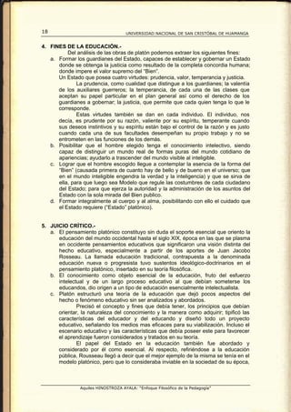 18                                   UNIVERSIDAD NACIONAL DE SAN CRISTÓBAL DE HUAMANGA


4. FINES DE LA EDUCACIÓN.-
          Del análisis de las obras de platón podemos extraer los siguientes fines:
   a. Formar los guardianes del Estado, capaces de establecer y gobernar un Estado
      donde se obtenga la justicia como resultado de la completa concordia humana;
      donde impere el valor supremo del “Bien”.
      Un Estado que posea cuatro virtudes: prudencia, valor, temperancia y justicia.
              La prudencia, como cualidad que distingue a los guardianes; la valentía
      de los auxiliares guerreros; la temperancia, de cada una de las clases que
      aceptan su papel particular en el plan general así como el derecho de los
      guardianes a gobernar; la justicia, que permite que cada quien tenga lo que le
      corresponde.
              Estas virtudes también se dan en cada individuo. El individuo, nos
      decía, es prudente por su razón, valiente por su espíritu, temperante cuando
      sus deseos instintivos y su espíritu están bajo el control de la razón y es justo
      cuando cada una de sus facultades desempeñan su propio trabajo y no se
      entrometen en las funciones de los demás.
   b. Posibilitar que el hombre elegido tenga el conocimiento intelectivo, siendo
      capaz de distinguir un mundo real de formas puras del mundo cotidiano de
      apariencias; ayudarlo a trascender del mundo visible al inteligible.
   c. Lograr que el hombre escogido llegue a contemplar la esencia de la forma del
      “Bien” (causada primera de cuanto hay de bello y de bueno en el universo; que
      en el mundo inteligible engendra la verdad y la inteligencia) y que se sirva de
      ella, para que luego sea Modelo que regule las costumbres de cada ciudadano
      del Estado; para que ejerza la autoridad y la administración de los asuntos del
      Estado con la sola mirada del Bien publico.
   d. Formar integralmente al cuerpo y al alma, posibilitando con ello el cuidado que
      el Estado requiere (“Estado” platónico).


5. JUICIO CRÍTICO.-
   a. El pensamiento platónico constituyo sin duda el soporte esencial que oriento la
      educación del mundo occidental hasta el siglo XIX, época en las que se plasma
      en occidente pensamientos educativos que significaron una visión distinta del
      hecho educativo, especialmente a partir de los aportes de Juan Jacobo
      Rosseau. La llamada educación tradicional, contrapuesta a la denominada
      educación nueva o progresista tuvo sustentos ideológico-doctrinarios en el
      pensamiento platónico, insertado en su teoría filosófica.
   b. El conocimiento como objeto esencial de la educación, fruto del esfuerzo
      intelectual y de un largo proceso educativo al que debían someterse los
      educandos, dio origen a un tipo de educación esencialmente intelectualista.
   c. Platón estructuró una teoría de la educación que dejó pocos aspectos del
      hecho o fenómeno educativo sin ser analizados y abordados.
              Precisó el concepto y fines que debía tener, los principios que debían
      orientar, la naturaleza del conocimiento y la manera como adquirir; tipificó las
      características del educador y del educando y diseñó todo un proyecto
      educativo, señalando los medios mas eficaces para su viabilización. Incluso el
      escenario educativo y las características que debía poseer este para favorecer
      el aprendizaje fueron considerados y tratados en su teoría.
              El papel del Estado en la educación también fue abordado y
      considerado por él como esencial. Al respecto, refiriéndose a la educación
      pública, Rousseau llegó a decir que el mejor ejemplo de la misma se tenía en el
      modelo platónico, pero que lo consideraba inviable en la sociedad de su época,



                Aquiles HINOSTROZA AYALA: “Enfoque Filosófico de la Pedagogía”
 