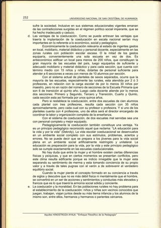 252                                UNIVERSIDAD NACIONAL DE SAN CRISTÓBAL DE HUAMANGA


     sufre la sociedad. Inclusive en sus sistemas educacionales vigentes emanan
     de las contradicciones surgidas en el régimen político social imperante, que se
     ha hecho inadecuado y caduco.
  d. Las ventajas de la coeducación. Como se puede entrever las ventajas que
     traería la implantación de la coeducación en escala nacional serían muy
     importantes en lo referente a lo económico, social y pedagógico.
             Económicamente la coeducación relevaría al estado de ingentes gastos
     en local, mobiliario, material didáctico y personal docente, especialmente en las
     zonas rurales con población escolar escasa. O la mitad de los gastos
     equiparía, convenientemente una sola escuela en vez de dos. Es
     antieconómico edificar un local para menos de 200 niños, que constituyen la
     gran mayoría de las escuelas del país, luego equiparlos de suficiente y
     adecuado mobiliario y material didáctico y para cada sección, que cuenta con
     término medio con 15 niños y niñas, dotarlas de personal suficiente para
     atender a 6 secciones a veces con menos de 10 alumnos por sección.
             Con el sistema actual de planteles de sexos separados, ocurre que la
     mayoría de las escuelas, especialmente las rurales, esta atendida por 2 ó 3
     profesores, en relación con la carga escolar de por lo menos 30 niños por
     maestro, pero no en razón del número de secciones de la Escuela Primaria que
     son 6 de transición al quinto año. Luego cada docente atiende por lo menos
     dos secciones: Primero y Segundo, Tercero y Transición, Cuarto y Quinto,
     cada sección esta así formada por unos quince años.
             Pero si restablece la coeducación, entre dos escuelas de cien alumnos
     cada plantel con tres profesores, resulta cada sección con 35 niños
     aproximadamente, pero cada cual con su profesor o profesora. Y si uno de los
     planteles cuenta con 4 profesores, uno de ellos será el director encargado de
     coordinar la labor y organización completa de la enseñanza.
             Con el sistema de coeducación, de dos escuelas mal servidas sea una
     con personal completo y mejor equipado.
             Pedagógicamente la coeducación también constituye una ventaja. Ya
     es un principio pedagógico reconocido aquel que reclama: “LA educación para
     la vida y por la vida” (Dekroly). La vida escolar coeducacional se desenvuelve
     en un ambiente social completo con sus estímulos, problemas, aciertos y
     errores. No se puede decir que se prepara a los jóvenes para la vida social
     plena en un ambiente social artificialmente restringido y unilateral. La
     educación es preparación para la vida, por la vida y este principio pedagógico
     solo se cumple exactamente en las escuelas coeducaionales.
             No hay duda que entre la mujer y el hombre existen ciertas diferencias
     físicas y psíquicas, y que en ciertos momentos se presentan conflictos, pero
     este clima resulta edificante porque es indicio innegable que la mujer esta
     separando su sentimiento de merma y esta tomando conciencia de su propio
     valor y a través de tales pugnas con el varón a de sobrevenir el verdadero
     equilibrio social.
             Cuando la mujer pierde el concepto formado en su conciencia a través
     de siglos y descubre que no es más débil física ni mentalmente que el hombre,
     se convertirá en un ser de acciones y sentimientos y conductas más elevados y
     francos que es lo que traerá la armonía social sólida y conciente.
  e. La coeducaión y la moralidad. En las poblaciones rurales no hay problema para
     el establecimiento de la coeducación: niños y niñas son vecinos conocidos que
     juegan, trabajan, viajan juntos desde su más tierna infancia y los alumnos de la
     mismo son, entre ellos, hermanos y hermanos o parientes cercanos.




              Aquiles HINOSTROZA AYALA: “Enfoque Filosófico de la Pedagogía”
 