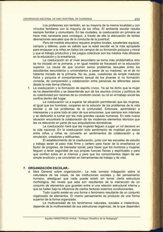 UNIVERSIDAD NACIONAL DE SAN CRISTÓBAL DE HUAMANGA                                     253

                Los profesores son también, en su mayoría de la misma localidad y con
        vínculos familiares con la mayoría de los niños. El ambiente escolar resulta
        siempre familiar y comunitario. En las ciudades, la coeducación en primaria se
        hace más necesaria para conseguir, a través de ella la atenuación de tantas
        desviaciones sexuales que de la conducta de la juventud.
                Pero tal medida educativa requiere amplios locales, excelentes equipos,
        campos y talleres, pues es sabido que la edad escolar es la más apropiada
        para encausar a la niñez en todos los campos de su formación psíquica y moral
        y que el trabajo productivo y los juegos colectivos son los medios más eficaces
        en la educación y la enseñanza.
                La coeducación en el nivel secundario se torna más problemática sino
        se ha iniciado en la primaria, y en igual medida se fracasará en la educación
        superior. La causa de que ocurren serios problemas sexuales entre los
        estudiantes secundarios y universitarios a pesar de su madurez, es el de no
        haberse iniciado de la primaria. No es, pues, cuestiones de simple madurez
        física y psíquica el comportamiento sexual de los jóvenes si no formación
        correcta, de comprensión y colaboración entre personas de diferentes sexos
        desde la más tierna infancia.
   f.   La coeducación y la formación de espíritu cívico. Ya se ha dicho que la mujer
        se ha desentendido y se desentiende aun de los asuntos cívicos y políticos de
        su colectividad por razones de su condición social; su rol en el trabajo social las
        confina dentro del hogar.
                La coeducación va a superar tal situación permitiendo que las mujeres,
        al igual que los hombres, cooperen en la solución de los problemas de la vida
        escolar y de los problemas de la comunidad. Entonces, aprenderán a
        interesarse y a pone todo el calor de sus emociones, que siempre son intensas
        y se dedicarán a luchar por las más grandes causas humanas. En esta nueva
        situación encontrará la colaboración de los modernos elementos técnicos que
        las va relevando en parte de sus aniquiladoras domésticas.
                La coeducación hará que las mujeres lleguen a jugar un rol decisivo en
        la vida nacional. En la coeducación todo sentimiento de rivalidad por sexos
        entre niños y niñas se convierte en sentimientos de colaboración y de
        emulación, creadores y edificantes.
                El establecimiento de la coeducación, junto con las escuelas de estudio
        y trabajo serán el paso más firme y certero para hacer de la enseñanza un
        factor de progreso, de bienestar social; para hacer que los hombres y mujeres
        lleguen a tener seguridad de sus propias fuerzas físicas y espirituales y para
        que confíen solos en si mismos y para que los conocimientos dejen de ser
        simple erudición y se conviertan en herramientas de trabajo y de vida.


7. ORGANIZACIÓN ESCOLAR.-
   a. Idea General sobre organización.- La más somera indagación sobre la
      naturaleza de las cosas, de las instituciones sociales y del pensamiento
      humano, atestiguan que nada puede existir sin tomar cierta estructura
      morfológica. No revela que esta son resultantes de la interacción de un
      conjunto de elementos que guardan entre si una relación estructural interna y
      que se hallan bajo la influencia de ciertos factores externos condicionantes.
             Todo cuanto existe es una forma o fenómeno resultante de un conjunto
      organizado de elementos. El mismo pensamiento es producto de una forma
      superior de la forma organizada.
             La multivariedad de los fenómenos naturales, sociales e intelectivos,
      depende de la multivariedad de sus estructuras orgánicas, de la que dependen


                 Aquiles HINOSTROZA AYALA: “Enfoque Filosófico de la Pedagogía”
 