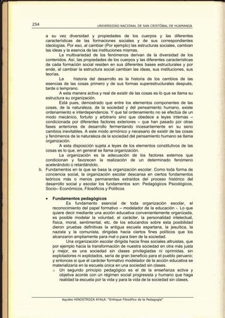 254                                 UNIVERSIDAD NACIONAL DE SAN CRISTÓBAL DE HUAMANGA


     a su vez diversidad y propiedades de los cuerpos y las diferentes
     características de las formaciones sociales y de sus correspondientes
     ideologías. Por eso, al cambiar (Por ejemplo) las estructuras sociales, cambian
     las ideas y la esencia de las instituciones mismas.
             La multivariedad de los fenómenos derivan de la diversidad de los
     contenidos. Así, las propiedades de los cuerpos y las diferentes características
     de cada formación social residen en sus diferentes bases estructurales y por
     ende, al cambiar la estructura social cambian las ideas, sus instituciones, sus
     teorías.
             La      historia del desarrollo es la historia de los cambios de las
     esencias de las cosas primero y de sus formas superestructurales después,
     tarde o temprano.
             A esta manera activa y real de existir de las cosas es lo que se llama su
     estructura su organización.
             Está pues, demostrado que entre los elementos componentes de las
     cosas, de la naturaleza, de la sociedad y del pensamiento humano, existe
     ordenamiento e interdependencia. Y que tal ordenamiento no se efectúa de un
     modo mecánico, fortuito y arbitrario sino que obedece a leyes internas –
     condicionada por diferentes factores exteriores – que han pasado por otras
     fases anteriores de desarrollo fermentando incesantemente en su seno
     cambios inevitables. A este modo armónico y necesario de existir de las cosas
     y fenómenos de la naturaleza de la sociedad del pensamiento humano se llama
     organización.
             A esta disposición sujeta a leyes de los elementos constitutivos de las
     cosas es lo que, en general se llama organización.
             La organización es la adecuación de los factores externos que
     condicionan y favorecen la realización de un determinado fenómeno
     acelerándolo o retardándolo.
  b. Fundamentos en la que se basa la organización escolar. Como toda forma de
     conciencia social, la organización escolar descansa en ciertos fundamentos
     teóricos más o menos permanentes extraídos del proceso histórico del
     desarrollo social y escolar los fundamentos son: Pedagógicos Psicológicos,
     Socio– Económicos, Filosóficos y Políticos

      •   Fundamentos pedagógicos
                   Es fundamento esencial de toda organización escolar, el
          reconocimiento del papel formativo – modelador de la educación -. Lo que
          quiere decir mediante una acción educativa convenientemente organizada,
          es posible modelar la voluntad, el carácter, la personalidad intelectual,
          física, moral, sentimental, etc. de los educandos sobre esta posibilidad
          dieron pruebas definitivas la antigua escuela espartana, la jesuítica, la
          nazista y la comunista, dirigidas hacia ciertos fines políticos que los
          alcanzaron ampliamente para mal o para bien de la sociedad.
                   Una organización escolar dirigida hacia fines sociales altruistas, que
          por ejemplo hacia la transformación de nuestra sociedad en otra más justa
          y mejor, es una sociedad sin clases privilegiadas ni oprimidas, sin
          explotadores ni explotados, sería de gran beneficio para el pueblo peruano;
          y entonces si que el carácter formativo modelador de la acción educativa se
          materializaría en la escuela única en una sociedad sin clases.
          o Un segundo principio pedagógico es el de la enseñanza activa y
               objetiva acorde con un régimen social progresista y humano que haga
               realidad la escuela por la vida y para la vida de la sociedad sin clases.



               Aquiles HINOSTROZA AYALA: “Enfoque Filosófico de la Pedagogía”
 