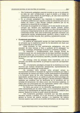 UNIVERSIDAD NACIONAL DE SAN CRISTÓBAL DE HUAMANGA                                    255

           o   Otro fundamento pedagógico esencial consiste en que en la educación
               se debe dar valor correlacionado e igual al estudio y al trabajo en
               coeducación como método de aprendizaje y de vida socio económica
               de todos los hombres de un país.
           o   Es un principio pedagógico muy importante la implantación de la
               enseñanza politécnica que capacite a todos los educandos para que se
               basten así mismo y sepa afrontar cualquier problema que se les
               presente en el desarrollo de su existencia.
           o   El principio de autogestión en el trabajo y en la vida escolar es otro gran
               principio que resuelve una organización escolar correcta; porque
               enseña a ordenar por si mismo su trabajo y su vida a los educandos y a
               conducirse independientemente de toda presión exterior que no sea la
               colectividad escolar. Solo estos fundamentos generales orientarán una
               organización escolar verdaderamente científica y eficaz y harán en la
               educación una labor fecunda, fácil, científica y socialmente correcta.

       •   Fundamento psicológico.
                    Un sistema de organización escolar con base científicas descansa
           en principios que la experiencia social los ha descubierto con leyes que
           rigen el desarrollo de la vida social.
                    Estos principios no son estrictamente pedagógicos, sino que
           proceden de otras ciencias a fines y auxiliares de la pedagogía: La
           psicología, la biología, antropología, la economía, la filosofía y la política.
                    La interacción y complementación entre diversas formas de
           conciencia social, son una característica de las ideas científicas naturales y
           científicos sociales que, en su esencia, no son otra cosa que la revelación
           de las leyes que rigen los fenómenos naturales y sociales del pensamiento
           humano.
                    Sin embargo, entre los principios todos importantes, uno es el
           principal y los demás secundarios. El principal es aquel del cual dependen
           los demás
                    Así, el fundamento psicológico principal de la enseñanza es el que
           reconoce que nuestras sensaciones, percepciones, representaciones de
           pensamientos son reflejos del mundo exterior.
                    Se considera dicho principio como principal, porque su
           reconocimiento entraña la necesidad de organizar el ambiente que rodea a
           los educandos de manera que influya y excite positivamente el aprendizaje
           y la formación social de los niños (costumbres, hábitos, convicciones,
           capacidades, sentimientos) si, en cambio se parte del criterio psicológico de
           Platón, Hume, Huxley, Hegel, Kant, Bergson y demás psicólogos y filósofos
           idealistas que sostienen que los fenómenos de la conciencia son un
           complejo de sensaciones, son ideas a priori, son intuiciones subjetivas, no
           habría para que preocuparse de una organización exterior más o menos
           prolija de los alumnos ni del medio escolar en general.
                    No habría que pensar en los elementos signalizadores de primer
           orden representados por las cosas reales, ni en la experiencia práctica, ni
           siquiera en los signalizadores de segundo orden que son las palabras para
           exponer. Bastaría en confiar en poder natural del educando.
                    Otro fundamento psicológico importante que rige toda actividad
           educativa racional y científica, es el que reconoce la actividad psíquica
           general es función del sistema nervioso y la intelectiva, del sistema
           nervioso superior cuyo centro es el cerebro del hombre y no de ningún ente




                Aquiles HINOSTROZA AYALA: “Enfoque Filosófico de la Pedagogía”
 