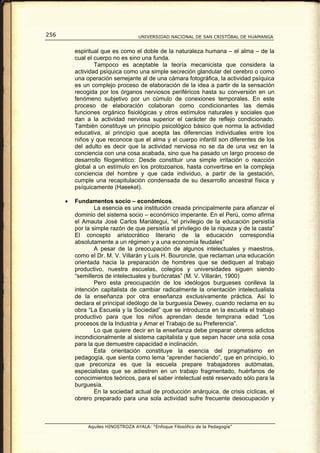 256                                 UNIVERSIDAD NACIONAL DE SAN CRISTÓBAL DE HUAMANGA


          espiritual que es como el doble de la naturaleza humana – el alma – de la
          cual el cuerpo no es sino una funda.
                  Tampoco es aceptable la teoría mecanicista que considera la
          actividad psíquica como una simple secreción glandular del cerebro o como
          una operación semejante al de una cámara fotográfica, la actividad psíquica
          es un complejo proceso de elaboración de la idea a partir de la sensación
          recogida por los órganos nerviosos periféricos hasta su conversión en un
          fenómeno subjetivo por un cúmulo de conexiones temporales. En este
          proceso de elaboración colaboran como condicionantes las demás
          funciones orgánico fisiológicas y otros estímulos naturales y sociales que
          dan a la actividad nerviosa superior el carácter de reflejo condicionado.
          También constituye un principio psicológico básico que norma la actividad
          educativa, al principio que acepta las diferencias individuales entre los
          niños y que reconoce que el alma y el cuerpo infantil son diferentes de los
          del adulto es decir que la actividad nerviosa no se da de una vez en la
          conciencia con una cosa acabada, sino que ha pasado un largo proceso de
          desarrollo filogenético: Desde constituir una simple irritación o reacción
          global a un estímulo en los protozoarios, hasta convertirse en la compleja
          conciencia del hombre y que cada individuo, a partir de la gestación,
          cumple una recapitulación condensada de su desarrollo ancestral física y
          psíquicamente (Haeekel).

      •   Fundamentos socio – económicos.
                  La esencia es una institución creada principalmente para afianzar el
          dominio del sistema socio – económico imperante. En el Perú, como afirma
          el Amauta José Carlos Mariátegui, “el privilegio de la educación persistía
          por la simple razón de que persistía el privilegio de la riqueza y de la casta”
          El concepto aristocrático literario de la educación correspondía
          absolutamente a un régimen y a una economía feudales”
                  A pesar de la preocupación de algunos intelectuales y maestros,
          como el Dr. M. V. Villarán y Luis H. Bouroncle, que reclaman una educación
          orientada hacia la preparación de hombres que se dediquen al trabajo
          productivo, nuestra escuelas, colegios y universidades siguen siendo
          “semilleros de intelectuales y burócratas” (M. V. Villarán, 1900)
                  Pero esta preocupación de los ideólogos burgueses conlleva la
          intención capitalista de cambiar radicalmente la orientación intelectualista
          de la enseñanza por otra enseñanza exclusivamente práctica. Así lo
          declara el principal ideólogo de la burguesía Dewey, cuando reclama en su
          obra “La Escuela y la Sociedad” que se introduzca en la escuela el trabajo
          productivo para que los niños aprendan desde temprana edad “Los
          procesos de la Industria y Amar el Trabajo de su Preferencia”.
                  Lo que quiere decir en la enseñanza debe preparar obreros adictos
          incondicionalmente al sistema capitalista y que sepan hacer una sola cosa
          para la que demuestre capacidad e inclinación.
                  Esta orientación constituye la esencia del pragmatismo en
          pedagogía, que sienta como lema “aprender haciendo”, que en principio, lo
          que preconiza es que la escuela prepare trabajadores autómatas,
          especialistas que se adiestren en un trabajo fragmentado, huérfanos de
          conocimientos teóricos, para el saber intelectual esté reservado sólo para la
          burguesía.
                  En la sociedad actual de producción anárquica, de crisis cíclicas, el
          obrero preparado para una sola actividad sufre frecuente desocupación y



               Aquiles HINOSTROZA AYALA: “Enfoque Filosófico de la Pedagogía”
 