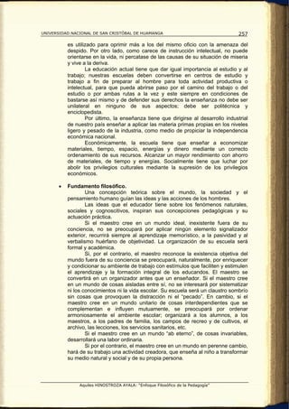 UNIVERSIDAD NACIONAL DE SAN CRISTÓBAL DE HUAMANGA                                   257

           es utilizado para oprimir más a los del mismo oficio con la amenaza del
           despido. Por otro lado, como carece de instrucción intelectual, no puede
           orientarse en la vida, ni percatase de las causas de su situación de miseria
           y vive a la deriva.
                   La educación actual tiene que dar igual importancia al estudio y al
           trabajo; nuestras escuelas deben convertirse en centros de estudio y
           trabajo a fin de preparar al hombre para toda actividad productiva o
           intelectual, para que pueda abrirse paso por el camino del trabajo o del
           estudio o por ambas rutas a la vez y este siempre en condiciones de
           bastarse así mismo y de defender sus derechos la enseñanza no debe ser
           unilateral en ninguno de sus aspectos; debe ser politécnica y
           enciclopedista.
                   Por último, la enseñanza tiene que dirigirse al desarrollo industrial
           de nuestro país enseñar a aplicar las materia primas propias en los niveles
           ligero y pesado de la industria, como medio de propiciar la independencia
           económica nacional.
                   Económicamente, la escuela tiene que enseñar a economizar
           materiales, tiempo, espacio, energías y dinero mediante un correcto
           ordenamiento de sus recursos. Alcanzar un mayor rendimiento con ahorro
           de materiales, de tiempo y energías. Socialmente tiene que luchar por
           abolir los privilegios culturales mediante la supresión de los privilegios
           económicos.

       •   Fundamento filosófico.
                   Una concepción teórica sobre el mundo, la sociedad y el
           pensamiento humano guían las ideas y las acciones de los hombres.
                   Las ideas que el educador tiene sobre los fenómenos naturales,
           sociales y cognoscitivos, inspiran sus concepciones pedagógicas y su
           actuación práctica.
                   Si el maestro cree en un mundo ideal, inexistente fuera de su
           conciencia, no se preocupará por aplicar ningún elemento signalizador
           exterior, recurrirá siempre al aprendizaje memorístico, a la pasividad y al
           verbalismo huérfano de objetividad. La organización de su escuela será
           formal y académica.
                   Si, por el contrario, el maestro reconoce la existencia objetiva del
           mundo fuera de su conciencia se preocupará, naturalmente, por enriquecer
           y condicionar su ambiente de trabajo con estímulos que faciliten y estimulen
           el aprendizaje y la formación integral de los educandos. El maestro se
           convertirá en un organizador antes que un enseñador. Si el maestro cree
           en un mundo de cosas aisladas entre sí, no se interesará por sistematizar
           ni los conocimientos ni la vida escolar. Su escuela será un claustro sombrío
           sin cosas que provoquen la distracción ni el “pecado”. En cambio, si el
           maestro cree en un mundo unitario de cosas interdependientes que se
           complementan e influyen mutuamente, se preocupará por ordenar
           armoniosamente el ambiente escolar; organizará a los alumnos, a los
           maestros, a los padres de familia, los campos de recreo y de cultivos, el
           archivo, las lecciones, los servicios sanitarios, etc.
                   Si el maestro cree en un mundo “ab eterno”, de cosas invariables,
           desarrollará una labor ordinaria.
                   Si por el contrario, el maestro cree en un mundo en perenne cambio,
           hará de su trabajo una actividad creadora, que enseña al niño a transformar
           su medio natural y social y de su propia persona.




                Aquiles HINOSTROZA AYALA: “Enfoque Filosófico de la Pedagogía”
 