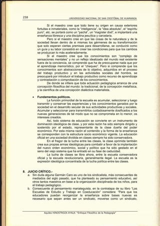 258                                  UNIVERSIDAD NACIONAL DE SAN CRISTÓBAL DE HUAMANGA


                   Si el maestro cree que todo tiene su origen en causa exteriores
           fortuitas e inmateriales, como la “inteligencia”, la “idea absoluta”, el “espíritu
           puro”, etc. se portará como un “pachá”, un “magíster dixit”, e implantará una
           enseñanza libresca y una disciplina jesuítica y carcelaria.
                   Pero si el maestro cree en que las cosas de la naturaleza y de la
           sociedad llevan dentro de si mismas los gérmenes de su transformación
           que solo esperan ciertas premisas para desarrollarse, se conducirá como
           un guía y su labor consistirá en crear las condiciones para que los cambios
           se produzcan lo más aceleradamente.
                   Si el maestro cree que los conocimientos son “complejo de
           sensaciones mentales” y no un reflejo idealizado del mundo real existente
           fuera de la conciencia, se comprende que ha de preocuparse nada que por
           el aprendizaje memorístico, por el “chequeo”. Pero si comprende que los
           conocimientos son abstracciones de lo objetivo, adquiridos en el proceso
           del trabajo productivo y en las actividades sociales del hombre, se
           preocupará por introducir el trabajo productivo como recurso de aprendizaje
           y contrastación o comprobación de los conocimientos.
                   De donde se infiere que toda actuación pedagógica arranca de una
           concepción filosófica del mundo: la tradicional, de la concepción metafísica,
           y la científica de una concepción dialéctica materialista.

       •   Fundamentos políticos.
                    La función primordial de la escuela es acumular, seleccionar y luego
           transmitir y conservar las experiencias y los conocimientos ganados por la
           sociedad en el desarrollo secular de sus actividades productivas y sociales.
           Acumular y seleccionar para transmitirlos cuidadosamente dosificados a los
           nuevas generaciones de tal modo que no se comprometa en lo menor, os
           intereses creados.
                    Así, todo sistema de educación se convierte en un instrumento de
           dominación ideológica de clase, y por esta razón ha sido siempre dirigido y
           sostenido por el estado, representante de la clase dueña del poder
           económico. Por esta misma razón el contenido y la forma de la enseñanza
           se corresponden con la estructura socio económico vigente. La educación
           oficial en una sociedad dividida en clases siempre ha sido conservadora.
                    En el fragor de la lucha entre las clases, la clase oprimida también
           crea sus propias armas ideológicas para combatir a favor de la implantación
           del nuevo orden económico, social y político que ha sido gestado en el
           seno del viejo sistema que ha entrado en su fase de caducidad.
                    La lucha de clases se libra ahora, entre la escuela conservadora
           oficial y la escuela revolucionaria, generalmente ilegal. La escuela es la
           expresión ideológica concentrada de la lucha política entre las clases.


8. JUICIO CRÍTICO.-
   a. Sin duda alguna Germán Caro es uno de los sindicalista, más consecuentes de
      mediados del siglo pasado, que ha planteado su pensamiento educativo, así
      otros tantos maestros en base a la organización disciplinada de los niños, para
      el trabajo pedagógico.
   b. Consecuente al pensamiento mariateguista, en la contratapa de su libro “Las
      Escuelas de Estudio y Trabajo en Coeducación” considera: “Para que los
      educadores puedan reorganizar la enseñanza sobre bases nuevas es
      necesario que sepan antes ser un sindicato, moverse como un sindicato,



                Aquiles HINOSTROZA AYALA: “Enfoque Filosófico de la Pedagogía”
 