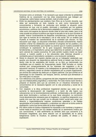 UNIVERSIDAD NACIONAL DE SAN CRISTÓBAL DE HUAMANGA                                  259

        funcionar como un sindicato. Y es necesario que sepan entender la solidaridad
        histórica de su corporación con las otras corporaciones que trabajan por
        reorganizar, sobre bases nuevas también, todo el orden social”.
   c.   Entre los planteamientos que sostiene Caro Ríos es la función docente, que
        debe ser esclarecida en todo instante no solo como transmisión de
        conocimientos y formación de conductas sino también la situación socio
        económica en que vive el pueblo, dominado y explotado por los poderes
        económicos y políticos de la democracia adaptada por el estado. La política es
        vista como una especie de demonio donde mete la cola todo malea, pero si tal
        cosa sucede es porque la política que sigue la escuela no es la que conviene al
        pueblo. Instruir correctamente es despertar coincidencias y dominar las leyes
        que rigen la marcha de la naturaleza y de la vida social. Sin un análisis que
        muestre al maestro las características de la sociedad que educan, no hay
        educación que valga. La educación entendida y llevada correctamente, implica
        enseñar a llenar los obstáculos que enervan el progreso de los pueblos y los
        obstáculos fundamentales que impiden su avance que en nuestra sociedad los
        constituyen la explotación de la gran burguesía intermediaria y de los
        terratenientes y el imperialismo yanqui que determina el carácter semi feudal y
        semi colonial de nuestra economía. En este sentido nuestra misión es hacer
        conocer a nuestro pueblo y a los educandos esta dolorosa situación y
        combatirla para el nacionalismo verdadero y una revolución verdadera.
   d.   Sobre la situación del maestro plantea que es un trabajador asalariado que
        guarda una situación de dependencia patronal frente al estado que forma un
        sector más de los explotados del mundo, en su libro ya mencionado nos
        manifiesta que el maestro de Huayupampa desde 1944 formaba un núcleo
        sindical que consecuentemente de los intereses del magisterio y de la
        educación nacional. El maestro y los trabajadores en general trabajan con más
        ahínco y seguridad cuando se sienten respaldados por su propia organización,
        por encima de cualquier ley dada por un órgano patronal. Los que confían en el
        padrinazgo no son maestros, son lacayos, siervos, sumisos que domestican a
        los niños pero no educan.
   e.   Con referencia a los planes y programas del plan magisterial señaló claramente
        que era intelectualista pragmática y neotomista. Por esta misma razón tiende a
        preparar al docente para que se convierta en un mecánico transmisor de
        conocimientos sin la necesaria ligación con la vida productiva y social de la
        comunidad.
   f.   Con respecto a la ética profesional magisterial planteo que cada vez se
        aumenta la desocupación del magisterio y a razón de ella logran sus
        colocaciones con la recomendaciones políticas, confesionales y de otro género
        para tener dominados y sumisos en su que hacer educativo. La convicción
        moral absolutamente necesaria para el magisterio, no significa resignación a su
        suerte sino que hay que cumplir con la elevada misión social para exigir con
        derecho y organizadamente mejores condiciones salariales y de trabajo
        apoyándose en el pueblo trabajador y uniéndose con ellos en la lucha contra la
        explotación, lucha que forma parte de la ética magisterial.
   g.   Por último sobre la mística magisterial ha impulsado a los hombres y mujeres a
        luchar hasta el sacrificio por sus ideales dotado de un sentimiento místico por
        sus convicciones. Y este sentimiento es también obra que concierne a la
        formación magisterial, que tiene relación con el apostolado de la activa
        beligerancia contra la incultura, la pobreza del pueblo, el atraso y la
        explotación.




                Aquiles HINOSTROZA AYALA: “Enfoque Filosófico de la Pedagogía”
 
