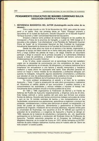 260                                  UNIVERSIDAD NACIONAL DE SAN CRISTÓBAL DE HUAMANGA


 PENSAMIENTO EDUCATIVO DE MÁXIMO CÁRDENAS SULCA
                     EDUCACIÓN CIENTÍFICA Y POPULAR


1. REFERENCIA BIOGRÁFICA DEL AUTOR (Autobiografía escrita antes de su
   deceso).-
            Vine a este mundo un día 18 de Noviembre de 1933, pero antes de nacer
   perdí a mi padre. Hice mis primeras letras en Totos. Proseguí primaria y
   secundaria en la ciudad de Ayacucho. Estudie Educación en la Escuela Superior
   “Enrique Guzmán y Valle” (Universidad Nacional de Educación).
            Empecé a laborar como profesor de tercera Categoría en los pueblos de
   Concepción y Putica de la provincia de Cangallo, y a partir de 1958 trabajé en 4
   escuelas y dos colegios: “Los Libertadores” y los Planteles de “Aplicación Guaman
   Poma de Ayala” de la Universidad Nacional de San Cristóbal de Huamanga.
   Actualmente desempeño la docencia en la Facultad de Educación de la UNSCH.
            Desde los siete años me inicié en el servicio a los demás, organizando y
   dirigiendo el equipo de fútbol infantil de mi tierra natal para adquirir una pelota de
   forro y luego sustituir las pelotas de trapo y de vejiga. Estando en secundaria
   participé y dirige la creación de la primera escuelita y la rudimentaria biblioteca
   popular a base de periódicos, y también la irrigación del terreno comunal de
   Chakeccpampa de mi pueblo Veracruz.
            A los 12 años, recién emprendí con el aprendizaje formal del castellano
   urgido por la necesidad de comunicarme con mis compañeros de clase y mis
   profesores y adentrarme en el estudio. Mi bilingüismo y el sistema tradicional de la
   enseñanza me encuadraron a una lectura y estudio memorístico y mecánico
   irreflexivo y hasta ahora me acompaña este lastre. Esta dificultad personal es
   común en mayor o menor medida de los estudiantes y profesores bilingües con
   quienes he trabajado, incluyendo algunos estudiantes universitarios y profesores
   que estudian el ciclo de profesionalización. Este problema me indujo a realizar la
   investigación sobre el Método de la Enseñanza de la Lectura Inicial.
            Ya como profesor encabezamos el estudio y el trazo de la carretera
   Ayacucho – Totos. Y para la prosecución de esta obra convocamos y realizamos
   en Vilcanchos el cabildo abierto al que concurrieron 7 pueblos vecinos y se
   comprometieron las autoridades y vecinos notables a impulsar el trabajo vial.
   Actualmente dicha carretera vincula a muchos pueblos de la zona.
            En 1964 y 1966 organizamos la Federación de Barrios y el Frente de
   Defensa del Pueblo de Ayacucho respectivamente, y dirigimos cerca de 20 años.
   Este trabajo estimuló a varios pueblos del país para que formara sus propios
   frentes de defensa. Durante este tiempo promovimos trabajos comunales de minka
   y ayni en los 18 comités centrales de barrios y nos compenetramos en sus
   necesidades, encarnamos sus aspiraciones, aprendimos a organizar y conducir las
   protestas, manifestaciones y mítines para denunciar el retraso, la marginación y el
   olvido del pueblo de Ayacucho, demandamos y gestionamos la solución del
   problema de irrigación, instalación de los servicios eléctricos, mayores rentas para
   la universidad de Huamanga, nos opusimos al D.S. Nº 006-68 que suprimía la
   gratuidad de la enseñanza y a exigencia de Ayacucho y Huanta se derogó en
   1969, después de la matanza de estudiantes y campesinos, etc., etc. Igualmente
   participamos en la formación y conducción del Sindicato Único de Profesores de
   Ayacucho. También estuvimos presentes en el Congreso de Unificación del
   Magisterio Nacional, en la ciudad de Cuzco en 1972, donde formamos el SUTEP.
   Además de estos trabajos realizamos muchos otros en nuestro afán de “Servir de
   todo corazón” a nuestro pueblo.



                Aquiles HINOSTROZA AYALA: “Enfoque Filosófico de la Pedagogía”
 