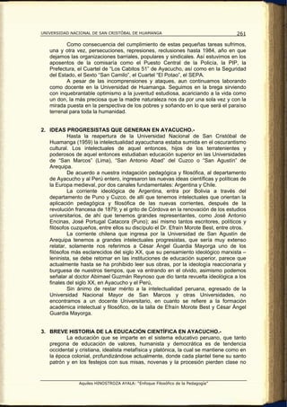 UNIVERSIDAD NACIONAL DE SAN CRISTÓBAL DE HUAMANGA                                   261

          Como consecuencia del cumplimiento de estas pequeñas tareas sufrimos,
   una y otra vez, persecuciones, represiones, reclusiones hasta 1984, año en que
   dejamos las organizaciones barriales, populares y sindicales. Así estuvimos en los
   aposentos de la comisaría como el Puesto Central de la Policía, la PIP, la
   Prefectura, el Cuartel de “Los Cabitos 51” de Ayacucho, así como en la Seguridad
   del Estado, el Sexto “San Camilo”, el Cuartel “El Potao”, el SEPA.
          A pesar de las incomprensiones y ataques, aun continuamos laborando
   como docente en la Universidad de Huamanga. Seguimos en la brega sirviendo
   con inquebrantable optimismo a la juventud estudiosa, acariciando a la vida como
   un don, la más preciosa que la madre naturaleza nos da por una sola vez y con la
   mirada puesta en la perspectiva de los pobres y soñando en lo que será el paraíso
   terrenal para toda la humanidad.


2. IDEAS PROGRESISTAS QUE GENERAN EN AYACUCHO.-
           Hasta la reapertura de la Universidad Nacional de San Cristóbal de
   Huamanga (1959) la intelectualidad ayacuchana estaba sumida en el oscurantismo
   cultural. Los intelectuales de aquel entonces, hijos de los terratenientes y
   poderosos de aquel entonces estudiaban educación superior en las Universidades
   de “San Marcos” (Lima), “San Antonio Abad” del Cuzco o “San Agustín” de
   Arequipa.
           De acuerdo a nuestra indagación pedagógica y filosófica, al departamento
   de Ayacucho y al Perú entero, ingresaron las nuevas ideas científicas y políticas de
   la Europa medieval, por dos canales fundamentales: Argentina y Chile.
           La corriente ideológica de Argentina, entra por Bolivia a través del
   departamento de Puno y Cuzco, de allí que tenemos intelectuales que orientan la
   aplicación pedagógica y filosófica de las nuevas corrientes, después de la
   revolución francesa de 1879; y el grito de Córdova en la renovación de los estudios
   universitarios, de ahí que tenemos grandes representantes, como José Antonio
   Encinas, José Portugal Catacora (Puno); así mismo tantos escritores, políticos y
   filósofos cuzqueños, entre ellos su discípulo el Dr. Efraín Morote Best, entre otros.
           La corriente chilena que ingresa por la Universidad de San Agustín de
   Arequipa tenemos a grandes intelectuales progresistas, que sería muy extenso
   relatar, solamente nos referimos a César Ángel Guardia Mayorga uno de los
   filósofos más esclarecidos del siglo XX, que su pensamiento ideológico marxista –
   leninista, se debe retomar en las instituciones de educación superior, parece que
   actualmente hasta se ha prohibido leer sus obras, por la ideología reaccionaria y
   burguesa de nuestros tiempos, que va entrando en el olvido, asimismo podemos
   señalar al doctor Abimael Guzmán Reynoso que dio tanta revuelta ideológica a los
   finales del siglo XX, en Ayacucho y el Perú,
           Sin ánimo de restar mérito a la intelectualidad peruana, egresado de la
   Universidad Nacional Mayor de San Marcos y otras Universidades, no
   encontramos a un docente Universitario, en cuanto se refiere a la formación
   académica intelectual y filosófico, de la talla de Efraín Morote Best y César Ángel
   Guardia Mayorga.


3. BREVE HISTORIA DE LA EDUCACIÓN CIENTÍFICA EN AYACUCHO.-
          La educación que se imparte en el sistema educativo peruano, que tanto
   pregona de educación de valores, humanista y democrática es de tendencia
   occidental y cristiana, idealista metafísica y platónica, la cual se mantiene como en
   la época colonial, profundizándose actualmente, donde cada plantel tiene su santo
   patrón y en los festejos con sus misas, novenas y la procesión pierden clase no


                Aquiles HINOSTROZA AYALA: “Enfoque Filosófico de la Pedagogía”
 