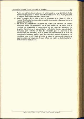UNIVERSIDAD NACIONAL DE SAN CRISTÓBAL DE HUAMANGA                                   19

      Platón planteó la institucionalización de la Educación a cargo del Estado. Cabe
      destacar la propuesta de Platón respecto a la educación de la mujer ya que no
      la marginó como sujeto que debía ser educado.
   d. Alfred Whitehead llegó a decir en su obra “Los Fines de la Educación”, que “la
      historia filosófica del hombre no ha consistido en otra cosa más que un conjunto
      de apostillas a Platón”.
   e. Se critica el pensamiento educativo de Platón por fomentar un sistema
      educativo elitista con predominio de la clase intelectual, la misma que se
      convierte en privilegiada y marginizante de las mayorías populares; por
      propiciar el predominio de las actividades intelectuales frente a las actividades
      manuales; por sustentar un tipo de educación que no responde a las
      necesidades del presente y que no parte del conocimiento de lo que son
      realmente los intereses del educando, sino del Estado ideal que planteó; y, por
      considerar que es el Estado el único a quien le corresponde seleccionar
      quienes deben ser educados, lo que refleja una visión un tanto totalitaria y
      exclusivista de la educación.




               Aquiles HINOSTROZA AYALA: “Enfoque Filosófico de la Pedagogía”
 