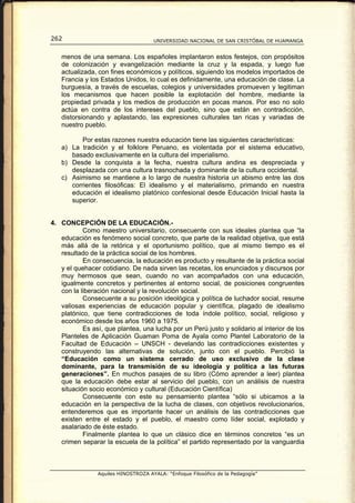 262                                  UNIVERSIDAD NACIONAL DE SAN CRISTÓBAL DE HUAMANGA


   menos de una semana. Los españoles implantaron estos festejos, con propósitos
   de colonización y evangelización mediante la cruz y la espada, y luego fue
   actualizada, con fines económicos y políticos, siguiendo los modelos importados de
   Francia y los Estados Unidos, lo cual es definidamente, una educación de clase. La
   burguesía, a través de escuelas, colegios y universidades promueven y legitiman
   los mecanismos que hacen posible la explotación del hombre, mediante la
   propiedad privada y los medios de producción en pocas manos. Por eso no solo
   actúa en contra de los intereses del pueblo, sino que están en contradicción,
   distorsionando y aplastando, las expresiones culturales tan ricas y variadas de
   nuestro pueblo.

          Por estas razones nuestra educación tiene las siguientes características:
   a) La tradición y el folklore Peruano, es violentada por el sistema educativo,
      basado exclusivamente en la cultura del imperialismo.
   b) Desde la conquista a la fecha, nuestra cultura andina es despreciada y
      desplazada con una cultura trasnochada y dominante de la cultura occidental.
   c) Asimismo se mantiene a lo largo de nuestra historia un abismo entre las dos
      corrientes filosóficas: El idealismo y el materialismo, primando en nuestra
      educación el idealismo platónico confesional desde Educación Inicial hasta la
      superior.


4. CONCEPCIÓN DE LA EDUCACIÓN.-
           Como maestro universitario, consecuente con sus ideales plantea que “la
   educación es fenómeno social concreto, que parte de la realidad objetiva, que está
   más allá de la retórica y el oportunismo político, que al mismo tiempo es el
   resultado de la práctica social de los hombres.
           En consecuencia, la educación es producto y resultante de la práctica social
   y el quehacer cotidiano. De nada sirven las recetas, los enunciados y discursos por
   muy hermosos que sean, cuando no van acompañados con una educación,
   igualmente concretos y pertinentes al entorno social, de posiciones congruentes
   con la liberación nacional y la revolución social.
           Consecuente a su posición ideológica y política de luchador social, resume
   valiosas experiencias de educación popular y científica, plagado de idealismo
   platónico, que tiene contradicciones de toda índole político, social, religioso y
   económico desde los años 1960 a 1975.
           Es así, que plantea, una lucha por un Perú justo y solidario al interior de los
   Planteles de Aplicación Guaman Poma de Ayala como Plantel Laboratorio de la
   Facultad de Educación – UNSCH - develando las contradicciones existentes y
   construyendo las alternativas de solución, junto con el pueblo. Percibió la
   “Educación como un sistema cerrado de uso exclusivo de la clase
   dominante, para la transmisión de su ideología y política a las futuras
   generaciones”. En muchos pasajes de su libro (Cómo aprender a leer) plantea
   que la educación debe estar al servicio del pueblo, con un análisis de nuestra
   situación socio económico y cultural (Educación Científica)
           Consecuente con este su pensamiento plantea “sólo si ubicamos a la
   educación en la perspectiva de la lucha de clases, con objetivos revolucionarios,
   entenderemos que es importante hacer un análisis de las contradicciones que
   existen entre el estado y el pueblo, el maestro como líder social, explotado y
   asalariado de éste estado.
           Finalmente plantea lo que un clásico dice en términos concretos “es un
   crimen separar la escuela de la política” el partido representado por la vanguardia



                Aquiles HINOSTROZA AYALA: “Enfoque Filosófico de la Pedagogía”
 