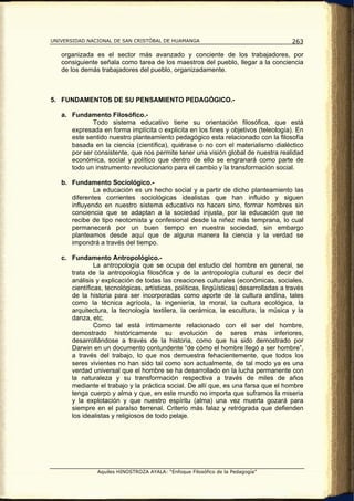 UNIVERSIDAD NACIONAL DE SAN CRISTÓBAL DE HUAMANGA                                      263

   organizada es el sector más avanzado y conciente de los trabajadores, por
   consiguiente señala como tarea de los maestros del pueblo, llegar a la conciencia
   de los demás trabajadores del pueblo, organizadamente.



5. FUNDAMENTOS DE SU PENSAMIENTO PEDAGÓGICO.-

   a. Fundamento Filosófico.-
             Todo sistema educativo tiene su orientación filosófica, que está
      expresada en forma implícita o explicita en los fines y objetivos (teleología). En
      este sentido nuestro planteamiento pedagógico esta relacionado con la filosofía
      basada en la ciencia (científica), quiérase o no con el materialismo dialéctico
      por ser consistente, que nos permite tener una visión global de nuestra realidad
      económica, social y político que dentro de ello se engranará como parte de
      todo un instrumento revolucionario para el cambio y la transformación social.

   b. Fundamento Sociológico.-
              La educación es un hecho social y a partir de dicho planteamiento las
      diferentes corrientes sociológicas idealistas que han influido y siguen
      influyendo en nuestro sistema educativo no hacen sino, formar hombres sin
      conciencia que se adaptan a la sociedad injusta, por la educación que se
      recibe de tipo neotomista y confesional desde la niñez más temprana, lo cual
      permanecerá por un buen tiempo en nuestra sociedad, sin embargo
      planteamos desde aquí que de alguna manera la ciencia y la verdad se
      impondrá a través del tiempo.

   c. Fundamento Antropológico.-
               La antropología que se ocupa del estudio del hombre en general, se
      trata de la antropología filosófica y de la antropología cultural es decir del
      análisis y explicación de todas las creaciones culturales (económicas, sociales,
      científicas, tecnológicas, artísticas, políticas, lingüísticas) desarrolladas a través
      de la historia para ser incorporadas como aporte de la cultura andina, tales
      como la técnica agrícola, la ingeniería, la moral, la cultura ecológica, la
      arquitectura, la tecnología textilera, la cerámica, la escultura, la música y la
      danza, etc.
               Como tal está íntimamente relacionado con el ser del hombre,
      demostrado históricamente su evolución de seres más inferiores,
      desarrollándose a través de la historia, como que ha sido demostrado por
      Darwin en un documento contundente “de cómo el hombre llegó a ser hombre”,
      a través del trabajo, lo que nos demuestra fehacientemente, que todos los
      seres vivientes no han sido tal como son actualmente, de tal modo ya es una
      verdad universal que el hombre se ha desarrollado en la lucha permanente con
      la naturaleza y su transformación respectiva a través de miles de años
      mediante el trabajo y la práctica social. De allí que, es una farsa que el hombre
      tenga cuerpo y alma y que, en este mundo no importa que suframos la miseria
      y la explotación y que nuestro espíritu (alma) una vez muerta gozará para
      siempre en el paraíso terrenal. Criterio más falaz y retrógrada que defienden
      los idealistas y religiosos de todo pelaje.




                Aquiles HINOSTROZA AYALA: “Enfoque Filosófico de la Pedagogía”
 