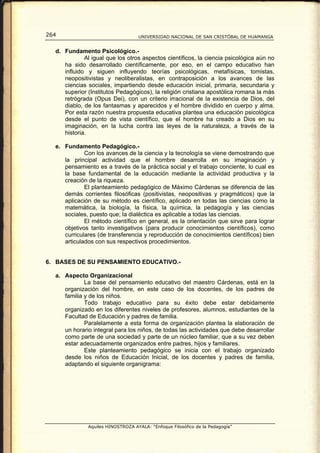 264                                UNIVERSIDAD NACIONAL DE SAN CRISTÓBAL DE HUAMANGA


  d. Fundamento Psicológico.-
             Al igual que los otros aspectos científicos, la ciencia psicológica aún no
     ha sido desarrollado científicamente, por eso, en el campo educativo han
     influido y siguen influyendo teorías psicológicas, metafísicas, tomistas,
     neopositivistas y neoliberalistas, en contraposición a los avances de las
     ciencias sociales, impartiendo desde educación inicial, primaria, secundaria y
     superior (Institutos Pedagógicos), la religión cristiana apostólica romana la más
     retrógrada (Opus Dei), con un criterio irracional de la existencia de Dios, del
     diablo, de los fantasmas y aparecidos y el hombre dividido en cuerpo y alma.
     Por esta razón nuestra propuesta educativa plantea una educación psicológica
     desde el punto de vista científico, que el hombre ha creado a Dios en su
     imaginación, en la lucha contra las leyes de la naturaleza, a través de la
     historia.

  e. Fundamento Pedagógico.-
             Con los avances de la ciencia y la tecnología se viene demostrando que
     la principal actividad que el hombre desarrolla en su imaginación y
     pensamiento es a través de la práctica social y el trabajo conciente, lo cual es
     la base fundamental de la educación mediante la actividad productiva y la
     creación de la riqueza.
             El planteamiento pedagógico de Máximo Cárdenas se diferencia de las
     demás corrientes filosóficas (positivistas, neopositivas y pragmáticos) que la
     aplicación de su método es científico, aplicado en todas las ciencias como la
     matemática, la biología, la física, la química, la pedagogía y las ciencias
     sociales, puesto que; la dialéctica es aplicable a todas las ciencias.
             El método científico en general, es la orientación que sirve para lograr
     objetivos tanto investigativos (para producir conocimientos científicos), como
     curriculares (de transferencia y reproducción de conocimientos científicos) bien
     articulados con sus respectivos procedimientos.


6. BASES DE SU PENSAMIENTO EDUCATIVO.-

  a. Aspecto Organizacional
             La base del pensamiento educativo del maestro Cárdenas, está en la
     organización del hombre, en este caso de los docentes, de los padres de
     familia y de los niños.
             Todo trabajo educativo para su éxito debe estar debidamente
     organizado en los diferentes niveles de profesores, alumnos, estudiantes de la
     Facultad de Educación y padres de familia.
             Paralelamente a esta forma de organización plantea la elaboración de
     un horario integral para los niños, de todas las actividades que debe desarrollar
     como parte de una sociedad y parte de un núcleo familiar, que a su vez deben
     estar adecuadamente organizados entre padres, hijos y familiares.
             Este planteamiento pedagógico se inicia con el trabajo organizado
     desde los niños de Educación Inicial, de los docentes y padres de familia,
     adaptando el siguiente organigrama:




              Aquiles HINOSTROZA AYALA: “Enfoque Filosófico de la Pedagogía”
 