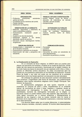 266                                   UNIVERSIDAD NACIONAL DE SAN CRISTÓBAL DE HUAMANGA


              ÁREA : SOCIAL                                  ÁREA : ACADÉMICA

               ORGANIZACIÓN                        TRABAJO, ESTUDIO E INVESTIGACIÓN
- Profesores       practicantes, estudiantes,    - Horario integral, círculo de lectura y
  padres de familia.                               elocución, de matemática, de ciencias
- Cumpleaños de los miembros del comité.           naturales, ciencias sociales.
- Fiestas infantiles.                            - Autoaprendizaje
- Distribución de dirigentes.

     ORIENTACIÓN DE LA CONDUCTA                            ACTIVIDADES CULTURALES
- Detección, seguimiento y tratamiento de        - Programas culturales, cívico patrióticos.
  casos a estudiantes problema.                  - Grupo     de  cuentistas,     declamadores,
- Autoevaluación,      evaluación   grupal y       músicos, pintores, teatro de títeres,
  colectiva.                                       bailarinas.
- Cuaderno de vida del estudiante.
- Solidaridad respecto a los demás,
  desinterés, espíritu de servicio.
- Educación sexual, desintegración familiar,
  drogadicción.

            DISCIPLINA ESCOLAR                             COMUNICACIÓN SOCIAL
- Establecimiento y observación de normas        - Periodistas
  de la disciplina conciente.                    - Locutores
- Perseverancia y optimismo en el estudio.       - Bibliotecarios
- Determinación del ideal y perspectiva del      - Intercambio de cartas con estudiantes de
  estudiante.                                      otros departamentos
                                                 - Suscripción de periódicos y revistas



   b. La Coeducación en Ayacucho
              En un momento de fervor religioso, la UNSCH abre sus puertas para
      ofrecer una educación de hombres y mujeres en la ciudad de Ayacucho, donde
      hablar del mito sexual era pernicioso y sancionado por la religión cristiana, de
      tal modo hasta esa época la educación era por separado entre niños y niñas y
      jóvenes en diferentes centros educativos. En estas circunstancias abre las
      puertas de una enseñanza coeducativo en los Planteles de Aplicación “Guamal
      Poma de Ayala” y era visto con pudor por los miembros de la sociedad
      ayacuchana como una herejía aperturar una educación de esta naturaleza.
              Sin embargo los gestores de esta educación lucharon denodadamente
      para conservar y engrandecer esta forma de educación, que posteriormente
      adaptaron otros centros educativos religiosos como Colegio Parroquial “San
      Antonio” de Ayacucho.
              El planteamiento pedagógico de esta opción, responde a una
      enseñanza en conjunto de niños y niñas, impartiéndose en un ambiente
      natural, de convivencia de niños y niñas, maestros y maestras, donde se
      desenvuelven sin interrogantes, ni dudas, de acuerdo a sus propias
      posibilidades, borrando las interrogantes formuladas por la religión. La
      educación sexual no puede tratarse como algo especial, algo rebuscado, los
      niños deben conocerse por si mismos anatómica y fisiológicamente el
      desarrollo de sus órganos y todo su cuerpo, teniendo claro en mente el
      fenómeno de la reproducción, sin despertar suspicacias y creencias hipócritas
      de la clase dominante.
              Los alumnos deben saber que no existe diferencias, ni potencialidades
      físicas, tampoco mentales, voluntad y carácter. El hombre debe desempeñarse


                 Aquiles HINOSTROZA AYALA: “Enfoque Filosófico de la Pedagogía”
 