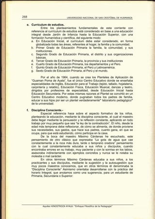 268                                  UNIVERSIDAD NACIONAL DE SAN CRISTÓBAL DE HUAMANGA


  e. Currículum de estudios.
             Entre los planteamientos fundamentales de esta corriente con
     referencia al currículum de estudios está considerado en base a una educación
     integral desde Jardín de Infancia hasta la Educación Superior, con una
     formación humanística y científica, del siguiente modo:
     a. En Educación Inicial, el currículum debe estar considerado, en forma
         globalizada todas las áreas, referentes al hogar, la familia y la comunidad.
     b. Primer Grado de Educación Primaria la familia, la comunidad, y sus
         instituciones.
     c. Segundo Grado de Educación Primaria, el distrito y sus organizaciones
         básicas.
     d. Tercer Grado de Educación Primaria, la provincia y sus instituciones
     e. Cuarto Grado de Educación Primaria, los departamentos y el Perú.
     f. Quinto Grado de Educación Primaria, el Perú y Latinoamérica.
     g. Sexto Grado de Educación Primaria, el Perú y el mundo.

               Por el año de 1964, cuando se crea los Planteles de Aplicación de
       “Guaman Poma de Ayala”, fue el único Centro Educativo donde se enseñaba
       especialidades de Inglés, Educación para el Trabajo (tejido, tallado, hojalatería,
       carpintería y retablo), Educación Física, Educación Musical, danzas y teatro,
       dirigidos por profesores de especialidad, desde Educación Inicial hasta
       Educación Secundaria. Por estas mismas razones el Plantel se convirtió en un
       Centro Educativo moderno, donde pugnaban todos los padres de familia,
       educar a sus hijos por ser un plantel verdaderamente” laboratorio pedagógico”
       de la universidad.

  f.   Disciplina Consciente.-
               Especial referencia hace sobre el aspecto formativo de los niños,
       planteando la educación, mediante la disciplina consciente, al cual el maestro
       debe llegar mediante la persuasión y la reflexión constante, aplicando en todo
       trabajo por muy pequeño que sea “la ley de la contradicción”. El niño, desde la
       edad más temprana debe reflexionar, de cómo se alimenta, de donde proviene
       sus necesidades, sus gastos, que hace sus padres, cuanto gana, en que se
       ocupa, para que está estudiando, cómo participa en la casa.
               De la boca del maestro Máximo Cárdenas he escuchado, este
       pensamiento de otro clásico que expresaba “La gota de agua que cae
       constantemente a la roca más dura, tarde o temprano oradora” pensamiento
       con la cual constantemente educaba a sus niños y discípulos, cuando
       encontraba errores en su trabajo, muy paciente y con la sonrisa en los labios,
       asesoraba indirectamente con ejemplos concretos y nunca se le notaba su
       molestia o mal carácter.
               En otros términos Máximo Cárdenas educaba a sus niños, a los
       practicantes y sus discípulos, mediante la sugestión y la autosugestión que
       muy pocos maestros conocemos, que en otros términos él denominaba la
       “Disciplina Consciente” Asimismo orientaba desarrollarse con la práctica del
       horario Integral, que anotamos como una sugerencia, para un estudiante de
       Primaria, Secundaria o Superior:




                Aquiles HINOSTROZA AYALA: “Enfoque Filosófico de la Pedagogía”
 