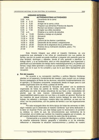 UNIVERSIDAD NACIONAL DE SAN CRISTÓBAL DE HUAMANGA                                 269

              HORARIO INTEGRAL
           HORA       ACTIVIDAD/OTRAS ACTIVIDADES
       5.00 a.m.       Levantarse de la cama
       5.00 a 5.10     Asearse
       5.10 a 5.20     Arreglo de la cama y otros
       5.20 a 6.00     Preparar sus alimentos Práctica de deporte
       6.00 a 6.45     Revisar sus tareas o asignaciones
       6-45 a 7.00     Arreglar sus útiles escolares
       7.00 a.m.       Dirigirse a su centro de estudios
       7.45 a 13.00    Estudio y trabajo en el plantel
       13.00 a 13.30   Almuerzo
       13.30 a 14.30   Reposo
       14.30 a 15.00   Lectura de los diarios o periódicos
       15.00 a 18.00   Desarrollo de las tareas o asignaciones
       18.00 a 20.00   Estudio de la asignatura de su preferencia-
       20.00 a 21.00   Práctica de su inclinación (Guitarra, piano, TV)
       21.00           Descanso

               Este Horario Integral, que utilizó el maestro Cárdenas, es una
       sugerencia que planteaba a los niños en coordinación con sus padres de
       familia, que por su puesto se puede modificar y preparar otro parecido para los
       días feriados, domingos y sábados, donde el niño aprende a planificar su
       trabajo diario, y si se acostumbra, será un niño disciplinado, que organizará y
       planificará sus actividades de trabajo diario metodológicamente y no perderá su
       tiempo, luego debe aprender a evaluar sus actividades por muy pequeñas que
       sean, que es lo que no ha cumplido y que es lo que debe reprogramar para
       recuperar.

   g. Rol del maestro
              De acuerdo a su concepción científica y política Máximo Cárdenas
      plantea un rol especial y fundamental del maestro, para cumplir con su trabajo
      técnico pedagógico al frente de los alumnos, educando fundamentalmente con
      el ejemplo y la disciplina consciente, empezando desde el hogar para lo cual
      estaba organizado tanto de niños y padres de familia.
              En esta época se plantea la “Escuela de padres” con la asistencia
      organizada de todos los padres de familia, cada quince días, donde se
      planificaba una serie de tareas educativas de sus hijos y las necesidades del
      plantel, que de esta manera indirectamente estaba educando la
      responsabilidad paterna para con sus hijos y el pueblo en general. Muchos de
      los maestros de aquel entonces, todavía somos testigos de esta forma de
      trabajo, los sábados y domingos, nuestra labor era planificar, ya sea con los
      niños, con los practicantes, con los padres de familia o con las organizaciones
      de base.
              Por esta recargada labor de dicha época de todas las semanas no faltó,
      algún maestro que lo observaba al maestro Cárdenas “que tanta dedicación a
      la labor en Guaman Poma, por este trabajo quien le reconocerá o le pondrán
      su estatua. Lo cierto es que, las remuneraciones que recibíamos de la
      Universidad, era el doble que recibían los maestros pagados por el estado, de
      allí nuestra dedicación exclusiva, durante los siete días de la semana.
               Consecuente a su posición ideológica y política, señala que no se trata
      de enseñar solamente historia, geografía o aritmética si no de entender,
      reflexionar e interpretar la situación socioeconómica y política de nuestro




               Aquiles HINOSTROZA AYALA: “Enfoque Filosófico de la Pedagogía”
 