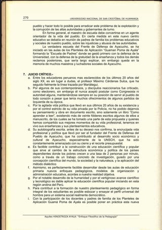 270                                  UNIVERSIDAD NACIONAL DE SAN CRISTÓBAL DE HUAMANGA


       pueblo y hacer todo lo posible para erradicar este problema de la explotación y
       la corrupción de las altas autoridades y gobernantes de turno.
               En forma general, el maestro de escuela debe convertirse en un agente
       orientador de la vida del pueblo. En cierta medida en este nuevo centro
       educativo se debatía en reunión de padres de familia los problemas educativos
       y sociales de nuestro pueblo, sobre las injusticias y abusos de las autoridades.
               La verdadera escuela del Frente de Defensa de Ayacucho, se ha
       iniciado en las aulas de los Planteles de Aplicación “Guaman Poma de Ayala”
       formando la “Escuela de Padres” donde se gestó primero con la defensa de la
       Universidad, con la defensa de la gratuidad de la enseñanza y todos los demás
       reclamos posteriores, que sería largo explicar, sin embargo queda en la
       memoria de muchos maestros y luchadores sociales de Ayacucho.


7. JUICIO CRÍTICO.-
   a. Entre los educadores peruanos mas esclarecidos de los últimos 20 años del
      siglo XX, es sin lugar a dudas, el profesor Máximo Cárdenas Sulca, que ha
      seguido fielmente la línea trazada por Mariátegui.
   b. Por algunos de sus contemporáneos, y discípulos reaccionarios fue criticado,
      como electorero, sin embargo él nunca aceptó postular como Congresista ni
      autoridad alguna, manteniéndose siempre en su posición de servir al pueblo de
      todo corazón a pesar que tenía muchos ofrecimientos de algunos partidos de
      Izquierda de su época.
   c. Por la agitada vida política que llevó en sus últimos 20 años de su existencia y
      por el control estricto de su vida privada por la Policía, no ha podido dejarnos
      su pensamiento y obra en documento escrito, sino solamente un libro “Como
      aprender a leer”, existiendo más de veinte fólderes escritos algunos de ellos a
      manuscrito, de los cuales se ha tomado una parte de esta propuesta y quienes
      hemos compartido sus mejores momentos de su vida profesional, tenemos en
      vivo sus enseñanzas y sus planteamientos educativos.
   d. Su autobiografía escrita. antes de su deceso nos confirma, la encrucijada vida
      profesional y política que llevó por ser el fundador del Frente de Defensa del
      Pueblo de Ayacucho, que ha contribuido al desarrollo socio económico y
      cultural de Ayacucho, especialmente de la UNSCH, que ha sido
      constantemente amenazado con su cierre y el recorte presupuestal.
   e. Es factible contribuir a la construcción de una educación científica y popular
      que sirve al cambio de la estructura económica y política de los países
      dependientes donde los pobres crecen a una tasa de 2 personas por minuto,
      como a través de un trabajo concreto de investigación, guiado por una
      concepción científica del mundo, la sociedad y la naturaleza, y la aplicación del
      método dialéctico
   f. Asimismo, es perfectamente factible desarrollar desde las aulas de educación
      primaria nuevos enfoques pedagógicos, modelos de organización y
      administración educativa, acordes a nuestra realidad objetiva.
   g. Por el notable desarrollo de la humanidad y por el vertiginoso avance científico
      y tecnológico es dable aplicar la educación científica popular iniciando en esta
      región andina del Perú.
   h. Para contribuir a la formación de nuestro planteamiento pedagógico en forma
      integral de los estudiantes es posible esbozar y ensayar el perfil universal del
      hombre para un sistema social realmente democrático.
   i. Con la participación de los docentes y padres de familia de los Planteles de
      Aplicación Guamá Poma de Ayala es posible poner en práctica esta nueva



                Aquiles HINOSTROZA AYALA: “Enfoque Filosófico de la Pedagogía”
 