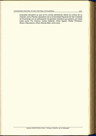 UNIVERSIDAD NACIONAL DE SAN CRISTÓBAL DE HUAMANGA                               271

       propuesta educativa ya que se ha venido planteando desde los inicios de su
       creación como Plantel Laboratorio de la Universidad Nacional de San Cristóbal
       de Huamanga con la participación de grandes maestros que pasaron por estas
       aulas como: Pío Vivanco, Carlos Gallardo, Vilma Aguilar, Walter Peñaloza,
       Álvaro Villavicencio, Efraín Morote Best, entre otros.




               Aquiles HINOSTROZA AYALA: “Enfoque Filosófico de la Pedagogía”
 