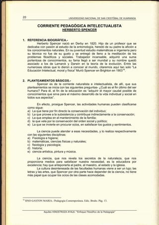 20                                      UNIVERSIDAD NACIONAL DE SAN CRISTÓBAL DE HUAMANGA


              CORRIENTE PEDAGÓGICA INTELECTUALISTA
                                   HERBERTO SPENCER


1. REFERENCIA BIOGRÁFICA.-
          Herberto Spencer nació en Derby en 1820. Hijo de un profesor que se
   dedicaba con pasión al estudio de la entomología, heredó de su padre la afición a
   los conocimientos naturales. En su juventud estudio matemáticas e ingeniería pero
   su técnica no fue de su gusto y se entregó de lleno a la meditación de los
   problemas filosóficos y sociales. Trabajador incansable, adquirió una suma
   portentosa de conocimientos, su fama llegó a ser mundial y su nombre quedó
   asociado a los de Lamarck y Darwin en la teoría de la evolución. Entre las
   numerosas obras que lo dieron a conocer al mundo, citaremos aquí tan solo “La
   Educación Intelectual, moral y física” Murió Spencer en Brighton en 1903 16 .


2. PLANTEAMIENTOS BÁSICOS.-
          Spencer es de la corriente naturalista e intelectualista, de allí, que sus
   planteamientos se inicia con las siguientes preguntas- ¿Cuál es el fin último del ser
   humano? Para él, el fin de la educación es “adquirir el mayor caudal posible de
   conocimientos que sirva para el máximo desarrollo de la vida individual y social en
   todos sus aspectos”.

             En efecto, prosigue Spencer, las actividades humanas pueden clasificarse
      como sigue:
      a) La que tiene por fin directo la conservación del individuo;
      b) La que provee a la subsistencia y contribuye indirectamente a la conservación;
      c) La que emplea en el mantenimiento de la familia;
      d) la que vela por la conservación del orden social y político;
      e) La que se invierte en procurar ocios, en satisfacer los gustos y sentimientos.

              La ciencia puede atender a esas necesidades, y lo realiza respectivamente
      con las siguientes disciplinas:
      a) Fisiología e higiene;
      b) matemáticas, ciencias físicas y naturales;
      c) fisiología y psicología;
      d) historia;
      e) ciencia artística, pintura y música.

              La ciencia, que nos revela los secretos de la naturaleza, que nos
      proporciona medios para satisfacer nuestra necesidad, es la educadora por
      excelencia; hay que anteponerla al padre, al maestro, al estado y la iglesia.
              La cultura desinteresada de las facultades humanas viene a ser un lujo; las
      letras y las artes, que Spencer por otra parte hace depender de la ciencia, no tiene
      más papel que ocupar los ocios de las clases acomodadas.




16
     HNO GASTON MARIA.- Pedagogía Contemporánea. Edic. Bruño. Pág. 13.



                   Aquiles HINOSTROZA AYALA: “Enfoque Filosófico de la Pedagogía”
 