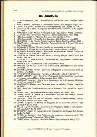 272                                  UNIVERSIDAD NACIONAL DE SAN CRISTÓBAL DE HUAMANGA



                                 BIBLIOGRAFÍA
1. FLORES BARBOZA, José.- La Investigación Educacional.- Edic. DESIREE.- Lima
    1993
2. AZZATI, Arnaldo.- Historia de la Filosofa (I y II Tomos). Edit. Progreso Méjico 1978
3. DINNIK, M.A. y otros.- Historia de la Filosofía (7 tomos). Edit. Grijalbo S.A. 1967
4. ROSENTAL M. y otros.- Categorías del Materialismo Dialéctico.- Edit. Grijalbo
    S.A.- 1965
5. AFANASIEV, Víctor.- Manual de Filosofía.- Edic. Populares Los Andes. Lima 1985.
6. MAO TSE TUNG.- Cinco Tesis Filosóficas.- Ediciones Populares Pekín 1965
7. LORA CAM, José F.H.- Filosofía.- Edit. Juan Gutember Lima 2004
8. LORA CAM, José F.H. Filosofía de la Educación Edit. J Gutember Lima 2006
9. BOCHENSKI I.N. La Filosofía Actual.- Fondo de Cultura Económica Méjico 1965
10. AGAZZI, Aldo.- Historia de la Filosofía y Pedagogía.- (I, II y III Tomos) Edit. Marfil
    S.A. España 1966
11. JAGUANDE D`ANJOY, Alfonso.- Filosofía del Neoliberalismo.- Lima 2003
12. JAGUANDE D´ANJOY, Alfonso.- Universidad y Neoliberalismo. Lima 2004
13. JAGUANDE D´ANJOY, Alfonso.- Miseria del Neoliberalismo. Talleres Gráficos de
    Comunicación ON TIME SAC Lima 2005
14. GUARDIA MAYORGA, César A.- Filosofía, Ciencia y Religión.- EDICIONES “Los
    Andes” LIMA 1970
15. GUARDIA MAYORGA, César A. – Problemas de Conocimiento.- Ediciones Los
    Andes –Lima 1971
16. SHISHKIN, A.F.- Ética Marxista.- Edit. Grijalbo Mejico 1966
17. HNO GASTON MARIA.- Rumbos de la Pedagogía Contemporánea. Edit. Bruño
    Lima 1968
18. QUIROZ AGUIRRE, Hernán.- Corrientes pedagógicas contemporáneas. Edic. La
    Cantuta.- Lima 1998
19. ROSSI QUIROZ, Elías Jesús.- Teoría de la Educación.- Edic. E.R. Lima 2003
20. VALER LOPERA, Lucio.- Corrientes Pedagógica Contemporáneas (Antología).
    Universidad Nacional Mayor de San Marcos.- Lima 1999
21. LUZURIAGA, Lorenzo.- Historia de la Educación y de la Pedagogía. Biblioteca
    Pedagógica Losada S.A. 1965
22. MONTESSORI, María.- Ideas Generales sobre mi Método.- Editorial Losado Bs-
    As. 1965
23. SANZ, Jesús.- La Doctrina Educativa de J.J. Rosseau.- Editora Nacional.- Méjico
    1963
24. DEWEY, John.- La Escuela del Mañana.- Edit. Losada S.A. Bs.As. 1964
25. DEWEY, John.- La Ciencia de la Educación.- Biblioteca del Maestro. Editorial
    Losada S.A. Bs.As. 164l.
26. DECROLY, Ovidio y BOOM, G.- Iniciación General al Método Decroly. Escuela
    Activa.- Edit. Losada S.A. Bs.As. 1965
27. COMAS, Margarita.- El Método de Proyectos en las Escuelas Urbanas.- Edit.
    Losada S.A. Bs.As. 1963
28. WELLS M.E. Un Programa desarrollado de Proyectos. Biblioteca del Maestro.-
    Edit. Losada S.A. Bs.As. 1966
29. COUSIINET, Roger.- Un nuevo Método de Trabajo Libre por Grupos. Edit. Losada
    S.A.Bs.As. 1965
30. ROCCA, M. Santiago.- Una Pedagogía de Inspiración Latinoamericana. Edit.
    Herroros Manuales Pedagógicos.- Méjico 1967
31. PONCE, Aníbal.- Educación y Lucha de Clases.- Editora Nacional Méjico 1975.




                Aquiles HINOSTROZA AYALA: “Enfoque Filosófico de la Pedagogía”
 