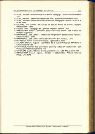 UNIVERSIDAD NACIONAL DE SAN CRISTÓBAL DE HUAMANGA                                273

32. SOSA, Jesualdo.- Fundamentos de la Nueva Pedagogía.- Editora nacional Méjico
    1944
33. SOSA, Jesualdo.- Expresión Creadora del Niño.- Editora Nacional Méjico 1950
34. SOSA, Jesualdo.- Literatura Infantil.-.Colección Pedagógica Editorial Losada S.A.
    Bs.As. 1975
35. ENCINAS, José Antonio.- Un Ensayo de Escuela Nueva en el Perú. Imprenta
    Minerva Lima – Perú.
36. FREIRE, Paolo.- Pedagogía del Oprimido.- Imprenta Editores Lima
37. MAKARENKO, Antón.- Conferencia sobre Educación Infantil.- Edit. Ciencia del
    Hombre.- Argentina.-
38. MARIÁTEGUI, José Carlos.- 7 Ensayos de Interpretación de la Realidad Peruana.-
    Editorial Amauta – Lima
39. MARIÁTEGUI, José Carlos.- Temas de Educación.- Edit. Amauta.- Lima
40. PEÑALOZA, Wálter.- Currículum Integral.- Optimice Edit. Lima
41. SALAZAR BONDY, Augusto.- Los Medios de la Nueva Pedagogía. Ministerio de
    Educación Lima 1965
42. CARO RÍOS, Germán.- Las Escuelas de Estudio y Trabajo en Coeducación.- Edit.
    Pedagógica “ASCENCIOS” Lima 1975
43. CÁRDENAS SULCA, Máximo.- Como Aprender a Leer.- Edit. INÑLIL. Lima 1995
44. HINOSTROZA AYALA, Aquiles.- Revistas y Documentos.- Archivo Personal.
    INIDE.- Lima 1975




               Aquiles HINOSTROZA AYALA: “Enfoque Filosófico de la Pedagogía”
 