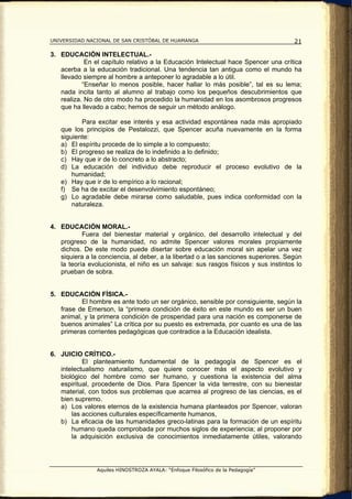 UNIVERSIDAD NACIONAL DE SAN CRISTÓBAL DE HUAMANGA                                    21

3. EDUCACIÓN INTELECTUAL.-
            En el capítulo relativo a la Educación Intelectual hace Spencer una crítica
   acerba a la educación tradicional. Una tendencia tan antigua como el mundo ha
   llevado siempre al hombre a anteponer lo agradable a lo útil.
           “Enseñar lo menos posible, hacer hallar lo más posible”, tal es su lema;
   nada incita tanto al alumno al trabajo como los pequeños descubrimientos que
   realiza. No de otro modo ha procedido la humanidad en los asombrosos progresos
   que ha llevado a cabo; hemos de seguir un método análogo.

          Para excitar ese interés y esa actividad espontánea nada más apropiado
   que los principios de Pestalozzi, que Spencer acuña nuevamente en la forma
   siguiente:
   a) El espíritu procede de lo simple a lo compuesto;
   b) El progreso se realiza de lo indefinido a lo definido;
   c) Hay que ir de lo concreto a lo abstracto;
   d) La educación del individuo debe reproducir el proceso evolutivo de la
       humanidad;
   e) Hay que ir de lo empírico a lo racional;
   f) Se ha de excitar el desenvolvimiento espontáneo;
   g) Lo agradable debe mirarse como saludable, pues indica conformidad con la
       naturaleza.


4. EDUCACIÓN MORAL.-
           Fuera del bienestar material y orgánico, del desarrollo intelectual y del
   progreso de la humanidad, no admite Spencer valores morales propiamente
   dichos. De este modo puede disertar sobre educación moral sin apelar una vez
   siquiera a la conciencia, al deber, a la libertad o a las sanciones superiores. Según
   la teoría evolucionista, el niño es un salvaje: sus rasgos físicos y sus instintos lo
   prueban de sobra.


5. EDUCACIÓN FÍSICA.-
          El hombre es ante todo un ser orgánico, sensible por consiguiente, según la
   frase de Emerson, la “primera condición de éxito en este mundo es ser un buen
   animal, y la primera condición de prosperidad para una nación es componerse de
   buenos animales” La crítica por su puesto es extremada, por cuanto es una de las
   primeras corrientes pedagógicas que contradice a la Educación idealista.


6. JUICIO CRÍTICO.-
           El planteamiento fundamental de la pedagogía de Spencer es el
   intelectualismo naturalismo, que quiere conocer más el aspecto evolutivo y
   biológico del hombre como ser humano, y cuestiona la existencia del alma
   espiritual, procedente de Dios. Para Spencer la vida terrestre, con su bienestar
   material, con todos sus problemas que acarrea al progreso de las ciencias, es el
   bien supremo.
   a) Los valores eternos de la existencia humana planteados por Spencer, valoran
       las acciones culturales específicamente humanos,
   b) La eficacia de las humanidades greco-latinas para la formación de un espíritu
       humano queda comprobada por muchos siglos de experiencia; al proponer por
       la adquisición exclusiva de conocimientos inmediatamente útiles, valorando




                Aquiles HINOSTROZA AYALA: “Enfoque Filosófico de la Pedagogía”
 