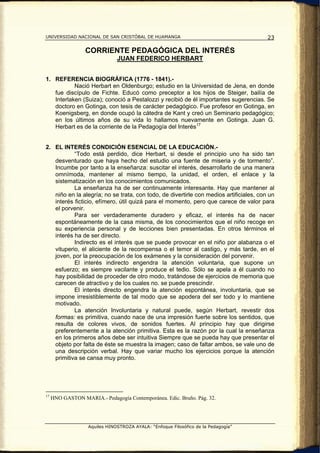 UNIVERSIDAD NACIONAL DE SAN CRISTÓBAL DE HUAMANGA                                       23

                  CORRIENTE PEDAGÓGICA DEL INTERÉS
                               JUAN FEDERICO HERBART


1. REFERENCIA BIOGRÁFICA (1776 - 1841).-
           Nació Herbart en Oldenburgo; estudio en la Universidad de Jena, en donde
   fue discípulo de Fichte. Educó como preceptor a los hijos de Steiger, bailía de
   Interlaken (Suiza); conoció a Pestalozzi y recibió de él importantes sugerencias. Se
   doctoro en Gotinga, con tesis de carácter pedagógico. Fue profesor en Gotinga, en
   Koenigsberg, en donde ocupó la cátedra de Kant y creó un Seminario pedagógico;
   en los últimos años de su vida lo hallamos nuevamente en Gotinga. Juan G.
   Herbart es de la corriente de la Pedagogía del Interés 17


2. EL INTERÉS CONDICIÓN ESENCIAL DE LA EDUCACIÓN.-
           “Todo está perdido, dice Herbart, si desde el principio uno ha sido tan
   desventurado que haya hecho del estudio una fuente de miseria y de tormento”.
   Incumbe por tanto a la enseñanza: suscitar el interés, desarrollarlo de una manera
   omnímoda, mantener al mismo tiempo, la unidad, el orden, el enlace y la
   sistematización en los conocimientos comunicados.
           La enseñanza ha de ser continuamente interesante. Hay que mantener al
   niño en la alegría; no se trata, con todo, de divertirle con medios artificiales, con un
   interés ficticio, efímero, útil quizá para el momento, pero que carece de valor para
   el porvenir.
           Para ser verdaderamente duradero y eficaz, el interés ha de nacer
   espontáneamente de la casa misma, de los conocimientos que el niño recoge en
   su experiencia personal y de lecciones bien presentadas. En otros términos el
   interés ha de ser directo.
           Indirecto es el interés que se puede provocar en el niño por alabanza o el
   vituperio, el aliciente de la recompensa o el temor al castigo, y más tarde, en el
   joven, por la preocupación de los exámenes y la consideración del porvenir.
           El interés indirecto engendra la atención voluntaria, que supone un
   esfuerzo; es siempre vacilante y produce el tedio. Sólo se apela a él cuando no
   hay posibilidad de proceder de otro modo, tratándose de ejercicios de memoria que
   carecen de atractivo y de los cuales no. se puede prescindir.
           El interés directo engendra la atención espontánea, involuntaria, que se
   impone irresistiblemente de tal modo que se apodera del ser todo y lo mantiene
   motivado.
           La atención Involuntaria y natural puede, según Herbart, revestir dos
   formas: es primitiva, cuando nace de una impresión fuerte sobre los sentidos, que
   resulta de colores vivos, de sonidos fuertes. Al principio hay que dirigirse
   preferentemente a la atención primitiva. Esta es la razón por la cual la enseñanza
   en los primeros años debe ser intuitiva Siempre que se pueda hay que presentar el
   objeto por falta de éste se muestra la imagen; caso de faltar ambos, se vale uno de
   una descripción verbal. Hay que variar mucho los ejercicios porque la atención
   primitiva se cansa muy pronto.




17
     HNO GASTON MARIA.- Pedagogía Contemporánea. Edic. Bruño. Pág. 32.




                   Aquiles HINOSTROZA AYALA: “Enfoque Filosófico de la Pedagogía”
 