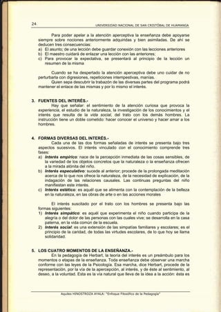 24                                    UNIVERSIDAD NACIONAL DE SAN CRISTÓBAL DE HUAMANGA


            Para poder apelar a la atención aperceptiva la enseñanza debe apoyarse
     siempre sobre nociones anteriormente adquiridas y bien asimiladas. De ahí se
     deducen tres consecuencias:
     a) El asunto; de una lección debe guardar conexión con las lecciones anteriores
     b) El maestro cuidará de enlazar una lección con las anteriores;
     c) Para provocar la expectativa, se presentará al principio de la lección un
        resumen de la misma

            Cuando se ha despertado la atención aperceptiva debe uno cuidar de no
     perturbarla con digresiones, repeticiones intempestivas, manías.
            Quien sepa descubrir la trabazón de las diversas partes del programa podrá
     mantener el enlace de las mismas y por lo mismo el interés.


3. FUENTES DEL INTERÉS.-
           Hay que señalar: el sentimiento de la atención curiosa que provoca la
   experiencia, el estudio de la naturaleza, la investigación de los conocimientos y el
   interés que resulta de la vida social, del trato con los demás hombres. La
   instrucción tiene un doble cometido: hacer conocer el universo y hacer amar a los
   hombres.


4. FORMAS DIVERSAS DEL INTERÉS.-
           Cada una de las dos formas señaladas de interés se presenta bajo tres
   aspectos sucesivos. El interés vinculado con el conocimiento comprende tres
   fases:
   a) Interés empírico: nace de la percepción inmediata de las cosas sensibles, de
       la variedad de los objetos concretos que la naturaleza o la enseñanza ofrecen
       a la mirada atónita del niño.
   b) Interés especulativo: sucede al anterior; procede de la prolongada meditación
       acerca de lo que nos ofrece la naturaleza, de la necesidad de explicación, de la
       indagación de las relaciones causales. Las continuas preguntas del niño
       manifiestan este interés.
   c) Interés estético: es aquél que se alimenta con la contemplación de la belleza
       en la naturaleza, en las obras de arte o en las acciones morales

             El interés suscitado por el trato con los hombres se presenta bajo las
     formas siguientes:
     1) Interés simpático: es aquél que experimenta el niño cuando participa de la
         alegría o del dolor de las personas con las cuales vive; se desarrolla en la casa
         paterna, en la vida común de la escuela.
     2) Interés social: es una extensión de las simpatías familiares y escolares; es el
         principio de la caridad, de todas las virtudes escolares, de lo que hoy se llama
         solidaridad.


5. LOS CUATRO MOMENTOS DE LA ENSEÑANZA.-
          En la pedagogía de Herbart, la teoría del interés es un preámbulo para los
   momentos o etapas de la enseñanza. Toda enseñanza debe observar una marcha
   conforme con las leyes de la Psicología. Esa marcha, dice Herbart, procede de la
   representación, por la vía de la apercepción, al interés, y de éste al sentimiento, al
   deseo, a la voluntad. Esta es la vía natural que lleva de la idea a la acción: ésta es



                 Aquiles HINOSTROZA AYALA: “Enfoque Filosófico de la Pedagogía”
 