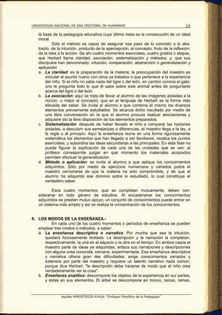 UNIVERSIDAD NACIONAL DE SAN CRISTÓBAL DE HUAMANGA                                       25

   la base de la pedagogía educativa cuya última meta es la consecución de un ideal
   moral.
           Sólo el método es capaz de asegurar ese paso de lo concreto a lo abs-
   tracto, de la intuición, producto de la apercepción, al concepto, fruto de la reflexión;
   de la idea a la acción. De ahí cuatro momentos esenciales, cuatro grados o etapas,
   que Herbart llama claridad, asociación, sistematización y métodos; y; que sus
   discípulos han denominado: intuición, comparación, abstracción o generalización y
   aplicación
   a. La claridad: es la preparación de la materia; la preocupación del maestro es
       vincular el asunto nuevo con otros ya tratados o que pertenece a la experiencia
       del niño. Si el niño no sabe nada del tigre o del león, en cambio conoce el gato:
       uno le pregunta todo lo que él sabe sobre este animal antes de preguntarle
       acerca del tigre o del león.
   b. La asociación: aquí se trata de llevar al alumno de las imágenes aisladas a la
       noción, o mejor al concepto, que en el lenguaje de Herbart es la forma más
       elevada del saber. Se invita al alumno a que combine él mismo los diversos
       elementos previamente estudiados. Se alcanza dicho resultado por medio de
       una libre conversación en la que el alumno procura realizar asociaciones y
       adquiere así la libre disposición de los elementos preparados.
   c. Sistematización: después de haber llevado al niño a comparar las nociones
       aisladas, a descubrir sus semejanzas o diferencias, el maestro llega a la ley, a
       la regla o al principio. Aquí la enseñanza reúne en una forma rigurosamente
       sistemática los elementos que han llegado a ser familiares, recalca los puntos
       esenciales, y subordina las ideas secundarias a las principales. En esta fase no
       puede figurar la explicación de cada una de las unidades que se ven; al
       profesor corresponde juzgar en qué momento los materiales acopiados
       permiten efectuar la generalización.
   d. Método o aplicación: se invita al alumno a que aplique los conocimientos
       adquiridos. Sólo por medio de ejercicios numerosos y variados podrá el
       maestro cerciorarse de que la materia ha sido comprendida, y de que el
       alumno ha adquirido ese dominio sobre lo estudiado, lo cual constituye el
       verdadero saber.

           Esos cuatro momentos, que se completan mutuamente, deben con-
   siderarse en todo género de estudios. Al encadenarse los conocimientos
   adquiridos se prestan mutuo apoyo; un conjunto de conocimientos puede entrar en
   un sistema más amplio y así se realiza la concentración de los conocimientos.


6. LOS MODOS DE LA ENSEÑANZA.-
         En cada uno de los cuatro momentos o períodos de enseñanza se pueden
   emplear tres modos o métodos, a saber:
   a. La enseñanza descriptiva o narrativa: Por mucha que sea la intuición,
      quedará forzosamente limitada. La descripción y la narración la completan,
      respectivamente, la una en el espacio y la otra en el tiempo. En ambos casos el
      maestro parte de ideas ya adquiridas; enlaza sus narraciones y descripciones
      con alguna cosa conocida, cercana, experimentada. Esa enseñanza descriptiva
      y narrativa ofrece gran des dificultades; exige conocimientos variados y
      extensos por parte del maestro y requiere un talento narrativo nada común,
      porque dice Herbart, "la descripción debe hacerse de modo que el niño crea
      verdaderamente ver la cosa".
   b. Enseñanza analítica: descompone los objetos de la experiencia en sur partes,
      y éstas en sus elementos. El árbol se descompone en tronco, raíces, ramas,


                Aquiles HINOSTROZA AYALA: “Enfoque Filosófico de la Pedagogía”
 