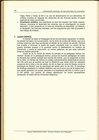 26                                    UNIVERSIDAD NACIONAL DE SAN CRISTÓBAL DE HUAMANGA


        hojas, flores y frutas; la flor a su vez se descompone en sus elementos. El
        análisis muestra en seguida las relaciones de las diversas partes, el papel
        especial de cada una de ellas.
     c. Enseñanza sintética: esa enseñanza es obra del maestro que habla, expone,
        deduce, enumera; él desarrolla las nociones que la interrogación no puede
        descubrir, o bien presenta en un todo los cimientos ya adquiridos. La Historia,
        la Geografía, las Ciencias naturales, son las asignaturas que más se prestan a
        ese trabajo de síntesis.


7. JUICIO CRÍTICO.
           A Herbart se debe la Pedagogía de los tres principios siguientes: el interés,
   los grados formales y la concentración. Se ha dicho de la idea del interés, que es la
   primera antorcha que haya alumbrado el dédalo de los planes de estudio. Herbart
   nos enseña a renunciar al sueño de querer enseñarlo todo. La noción de los
   grados formales ampara a la juventud contra el dilettantismo en materia de
   instrucción, y contra la presunción, no menos peligrosa, de que cada instructor
   tenga su método personal.
           Como se ve, la noción de interés ha entrado en la pedagogía teórica con
   Herbart; dícese en la pedagogía teórica, porque los buenos pedagogos de todos
   los tiempos han sabido manejar ese resorte del interés, que ha asegurado el éxito
   de su labor. En tiempo de Herbart no estaba suficientemente adelantada la ciencia
   del niño para que se pudiera ver bien la diferencia que media entre los intereses
   sucesivos de la niñez y los del adulto: de ahí la frase tan dura de Dewey contra la
   psicología de Herbart, que es psicología del adulto pero no de niño. El psicólogo
   de Gottinga estableció un método didáctico; eso es lo único que de él queda hoy y
   que puede aplicarse con pocas variantes a la enseñanza del niño lo mismo que a
   la del adulto. Los centros de interés reproducen, en forma escasamente
   embozada, el cuadro de los momentos didácticos.




                 Aquiles HINOSTROZA AYALA: “Enfoque Filosófico de la Pedagogía”
 