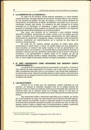 28                                      UNIVERSIDAD NACIONAL DE SAN CRISTÓBAL DE HUAMANGA


3. LA CORRIENTE DE LA CONCIENCIA.-
           En cada uno de nosotros cuando estamos despiertos y a veces también
   cuando dormimos, hay algún género de conciencia. Consiste ésta en una corriente,
   en una sucesión de estados, de olas, de campos –o como quieran llamarse- de
   conocimiento, de sentimiento, de deseo, de liberación, que pasan una y otra vez y
   constituyen nuestra vida interna. La existencia de esta corriente es el hecho
   primordial de la Psicología; su naturaleza y origen constituyen su problema
   esencial. El psicólogo puede ocuparse en describir esa corriente o en explicarla;
   explicación plenamente satisfactoria no la tenemos todavía.
           Hay, pues, una corriente de la. conciencia y esa corriente entraña
   elementos complejos: sensaciones de nuestro cuerpo o de, los objetos que nos
   rodean, recuerdos de la experiencia pasada, pensamientos de cosas distantes,
   sentimientos de satisfacción o desagrado, deseos, aversiones y otras condiciones
   emotivas, juntamente con determinaciones de la voluntad en toda clase de
   cambios y combinaciones.
           En cada uno de nuestros estados concretos se hallan todos estos
   componentes en grado mayor o menor. Un estado parece ser pura sensación o
   mero recuerdo; un examen más prolijo muestra un halo de pensamiento o de
   voluntad en torno a la sensación, y el recuerdo lleva una penumbra de emoción o
   sensación. Decimos que hay sensación cuando ésta ocupa el centro o foco de la
   conciencia y los pensamientos o afectos están en el margen: de allí las
   expresiones de objetos focales y objetos marginales, creadas por Lloyd Morgan.
   Con un mismo objeto focal pueden cambiar los objetos marginales, y viceversa 19 .


4. EL NIÑO CONSIDERADO COMO ORGANISMO QUE OBSERVA CIERTO
   COMPORTAMIENTO.-
           La corriente de la conciencia lleva al conocimiento y a la acción. ¿Cuál es la
   más esencial de esas operaciones? El hombre, sea lo que fuere, por otra parte
   debe considerarse ante todo como un ser práctico, cuya mente debe adaptarse a
   la vida de éste mundo. Siendo de carácter práctico nuestro destino, la función de la
   escuela ha de ser preparar al alumno para una conducta, tomando este término en
   el sentido más amplio.


5. LAS REACCIONES.-
           Vivimos en un mundo que nos impresiona: nuestra respuesta es una
   reacción; sin reacción la impresión resultaría inútil. En la antigua práctica del
   estudio en alta voz había una reacción verbal que era favorable para aprender de
   memoria mejor que la reacción verbal es el trabajo manual, el cual sirve no
   solamente para dar obreros más diestros sino sobre todo para formar espíritus bien
   hechos.
           Hay reacciones innatas y reacciones adquiridas que se injertan, por decirlo
   así, en las primeras. Es mejor una mala reacción que la carencia de toda reacción:
   la mala reacción se enmienda; el que no reacciona queda en la inercia absoluta.
   Una forma de la educación consiste en sustituir una reacción por otra. Un niño, por
   ejemplo, tiende a coger un objeto nuevo; le acostumbramos a pedirlo: sustituimos
   una reacción por otra. Este proceso, supone naturalmente la memoria.



19
     HNO GASTON MARIA.- Pedagogía Contemporánea. Edic. Bruño. Pág. 46.




                   Aquiles HINOSTROZA AYALA: “Enfoque Filosófico de la Pedagogía”
 