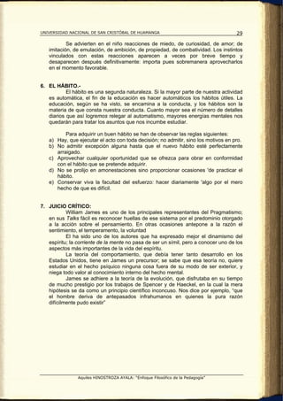 UNIVERSIDAD NACIONAL DE SAN CRISTÓBAL DE HUAMANGA                                    29

           Se advierten en el niño reacciones de miedo, de curiosidad, de amor; de
   imitación, de emulación, de ambición, de propiedad, de combatividad. Los instintos
   vinculados con estas reacciones aparecen a veces por breve tiempo y
   desaparecen después definitivamente: importa pues sobremanera aprovecharlos
   en el momento favorable.


6. EL HÁBITO.-
           El hábito es una segunda naturaleza. Si la mayor parte de nuestra actividad
   es automática, el fin de la educación es hacer automáticos los hábitos útiles. La
   educación, según se ha visto, se encamina a la conducta, y los hábitos son la
   materia de que consta nuestra conducta. Cuanto mayor sea el número de detalles
   diarios que así logremos relegar al automatismo, mayores energías mentales nos
   quedarán para tratar los asuntos que nos incumbe estudiar.

          Para adquirir un buen hábito se han de observar las reglas siguientes:
   a) Hay, que ejecutar el acto con toda decisión; no admitir, sino los motivos en pro.
   b) No admitir excepción alguna hasta que el nuevo hábito esté perfectamente
      arraigado.
   c) Aprovechar cualquier oportunidad que se ofrezca para obrar en conformidad
      con el hábito que se pretende adquirir.
   d) No se prolijo en amonestaciones sino proporcionar ocasiones 'de practicar el
      hábito.
   e) Conservar viva la facultad del esfuerzo: hacer diariamente 'algo por el mero
      hecho de que es difícil.


7. JUICIO CRÍTICO:
           William James es uno de los principales representantes del Pragmatismo;
   en sus Talks fácil es reconocer huellas de ese sistema por el predominio otorgado
   a la acción sobre el pensamiento. En otras ocasiones antepone a la razón el
   sentimiento, el temperamento, la voluntad
           El ha sido uno de los autores que ha expresado mejor el dinamismo del
   espíritu; la corriente de la mente no pasa de ser un símil, pero a conocer uno de los
   aspectos más importantes de la vida del espíritu.
           La teoría del comportamiento, que debía tener tanto desarrollo en los
   Estados Unidos, tiene en James un precursor; se sabe que esa teoría no, quiere
   estudiar en el hecho psíquico ninguna cosa fuera de su modo de ser exterior, y
   niega todo valor al conocimiento interno del hecho mental.
           James se adhiere a la teoría de la evolución, que disfrutaba en su tiempo
   de mucho prestigio por los trabajos de Spencer y de Haeckel, en la cual la mera
   hipótesis se da como un principio científico inconcuso. Nos dice por ejemplo, “que
   el hombre deriva de antepasados infrahumanos en quienes la pura razón
   difícilmente pudo existir”




                Aquiles HINOSTROZA AYALA: “Enfoque Filosófico de la Pedagogía”
 