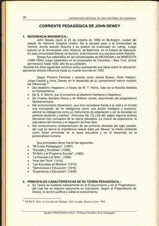 30                                        UNIVERSIDAD NACIONAL DE SAN CRISTÓBAL DE HUAMANGA


                CORRIENTE PEDAGÓGICA DE JOHN DEWEY

1. REFERENCIA BIOGRÁFICA.-
           John Dewey nació el 20 de octubre de 1858 en Burlington, ciudad del
    estado de Vermont, Estados Unidos. De la escuela paso a la Universidad de
    Vermot, donde estudio filosofía y se graduó de Licenciado en Letras. Luego
    estudio en la Universidad John Hopkins, de Baltimore, en el Estado de Maryland.
    En esta Universidad Dewey se doctoró, profundizando sus estudios sobre filosofía.
           Dewey fue catedrático en las Universidades de MICHIGAN y de MINESOTA
    (1884-1894), luego catedrático en la Universidad de Columbia – New York, donde
    permaneció hasta 1930, año de su jubilación.
 Durante los años siguientes continúo activo expresando sus ideas sobre la educación,
ejerciendo directa influencia hasta su muerte ocurrida en 1952.

                Según Paciano Fermoso y autores como James Bowen, Peter Habson,
       Jorge Capella y otros, Dewey en el desarrollo de su pensamiento habría recibido
       las influencias: 20
       • Del idealismo Hegeliano, a través de W. T. Harris, líder de la filosofía idealista
           en Norteamérica.
       • De G. S. Morris, que lo encamino al idealismo Kantiano y Hegeliano.
       • De Charles Sanders Peirce y de Willians James, exponentes del pragmatismo
           Norteamericano.
       • Del evolucionismo Darwiniano, que hizo considerar frente a la vida y el mundo
           una concepción de “la inteligencia como una acción biológica y evolutiva;
           estimar la inteligencia como un instrumento de adaptación y ver la sociedad en
           perfecta ebullición y cambio”, (Fermoso Ob. Cit.) De allí, según algunos autores
           derivarían tres conceptos de su teoría educativa: La noción de experiencia, la
           naturaleza del hombre y la negación de fines fijos.
       • Del conductivismo norteamericano de las primeras décadas del siglo pasado,
           del cual se deriva la importancia radical dada por Dewey “al medio ambiente
           como factor primordial en la tarea educativa y en el desarrollo de la
           personalidad humana

               Sus principales obras fueron las siguientes:
       •   “Mi Credo Pedagógico”. (1897)
       •   “Escuela y Sociedad”. (1899)
       •   “El Niño y el Programa Escolar”. (1902)
       •   “La Escuela y el Niño”. (1906)
       •   “How We Think” (1910)
       •   “Las Escuelas de Mañana” (1915)
       •   “Democracia y Educación” (1916)
       •   “Experiencia y Educación”. (1938)


2. PRINCIPALES CARACTERÍSTICAS DE SU TEORÍA PEDAGÓGICA.-
   a. Su Teoría se sustenta básicamente en el Evolucionismo y en el Pragmatismo,
      del cual fue su máximo exponente en Educación. Según el Pragmatismo de
      Dewey, la acción justifica y valida el conocimiento.

20
     DEWEY, Jhon. La Escuela del Mañana. Edit. Losada. Buenos Aires- 1964



                    Aquiles HINOSTROZA AYALA: “Enfoque Filosófico de la Pedagogía”
 
