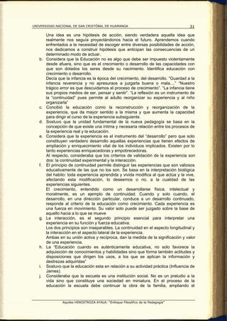 UNIVERSIDAD NACIONAL DE SAN CRISTÓBAL DE HUAMANGA                                    31

        Una idea es una hipótesis de acción, siendo verdadera aquella idea que
        realmente nos seguía proyectándonos hacia el futuro. Aprendemos cuando
        enfrentados a la necesidad de escoger entre diversas posibilidades de acción,
        nos dedicamos a construir hipótesis que anticipan las consecuencias de un
        determinado modo de actuar.
   b.   Considera que la Educación no es algo que debe ser impuesto violentamente
        desde afuera, sino que es el crecimiento o desarrollo de las capacidades con
        que son dotados los seres desde su nacimiento. Identifica educación con
        crecimiento o desarrollo.
        Decía que la infancia es la época del crecimiento, del desarrollo. “Guardad a la
        infancia reverencia y no apresuraos a juzgarla buena o mala....” “Nuestro
        trágico error es que descuidamos el proceso de crecimiento”. “La infancia tiene
        sus propios medios de ser, pensar y sentir”. “La reflexión es un instrumento de
        la “continuidad” pues permite al adulto reorganizar su experiencia y al niño
        organizarla”
   c.   Concibió la educación como la reconstrucción y reorganización de la
        experiencia, que da mayor sentido a la misma y que aumenta la capacidad
        para dirigir el curso de la experiencia subsiguiente.
   d.   Sostuvo que la unidad fundamental de la nueva pedagogía se basa en la
        concepción de que existe una íntima y necesaria relación entre los procesos de
        la experiencia real y la educación.
   e.   Considera que la experiencia es el instrumento del “desarrollo” pero que solo
        constituyen verdadero desarrollo aquellas experiencias que tienen efectos de
        ampliación y enriquecimiento vital de los individuos implicados. Existen por lo
        tanto experiencias enriquecedoras y empobrecedoras.
        Al respecto, consideraba que los criterios de validación de la experiencia son
        dos: la continuidad experimental y la interacción.
   f.   El principio de continuidad permite distinguir las experiencias que son valiosos
        educativamente de las que no los son. Se basa en la interpretación biológica
        del habito: toda experiencia aprendida y vivida modifica al que actúa y la vive,
        afectando esta modificación, lo deseemos o no, a la cualidad de las
        experiencias siguientes.
        El crecimiento, entendido como un desarrollarse física, intelectual y
        moralmente, es un ejemplo de continuidad. Cuando y solo cuando, el
        desarrollo, en una dirección particular, conduce a un desarrollo continuado,
        responde al criterio de la educación como crecimiento. Cada experiencia es
        una fuerza en movimiento. Su valor solo puede ser juzgado sobre la base de
        aquello hacia a lo que se mueve
   g.   La interacción, es el segundo principio esencial para interpretar una
        experiencia en su función y fuerza educativa.
        Los dos principios son inseparables. La continuidad en el aspecto longitudinal y
        la interacción en el aspecto lateral de la experiencia.
        Ambas en su unión activa y recíproca, dan la medida de la significación y valor
        de una experiencia.
   h.   La “Educación cuando es auténticamente educativa, no solo favorece la
        adquisición de conocimientos y habilidades sino que forma también actitudes y
        disposiciones que dirigen los usos, a los que se aplican la información y
        destrezas adquiridas”
   i.   Sostuvo que la educación esta en relación a su actividad práctica (Influencia de
        James).
   j.   Consideraba que la escuela es una institución social. No es un preludio a la
        vida sino que constituye una sociedad en miniatura. En el proceso de la
        educación la escuela debe continuar la obra de la familia, ampliando el


                Aquiles HINOSTROZA AYALA: “Enfoque Filosófico de la Pedagogía”
 