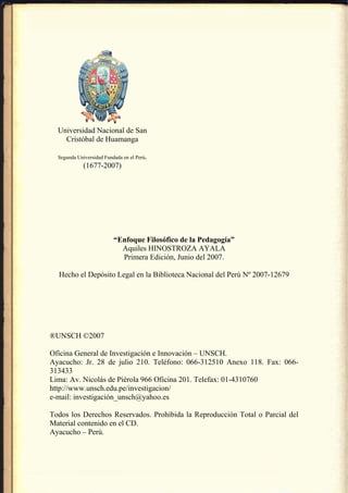 Universidad Nacional de San
    Cristóbal de Huamanga

  Segunda Universidad Fundada en el Perú.
             (1677-2007)




                          “Enfoque Filosófico de la Pedagogía”
                            Aquiles HINOSTROZA AYALA
                            Primera Edición, Junio del 2007.

  Hecho el Depósito Legal en la Biblioteca Nacional del Perú Nº 2007-12679




®UNSCH ©2007

Oficina General de Investigación e Innovación – UNSCH.
Ayacucho: Jr. 28 de julio 210. Teléfono: 066-312510 Anexo 118. Fax: 066-
313433
Lima: Av. Nicolás de Piérola 966 Oficina 201. Telefax: 01-4310760
http://www.unsch.edu.pe/investigacion/
e-mail: investigación_unsch@yahoo.es

Todos los Derechos Reservados. Prohibida la Reproducción Total o Parcial del
Material contenido en el CD.
Ayacucho – Perú.
 