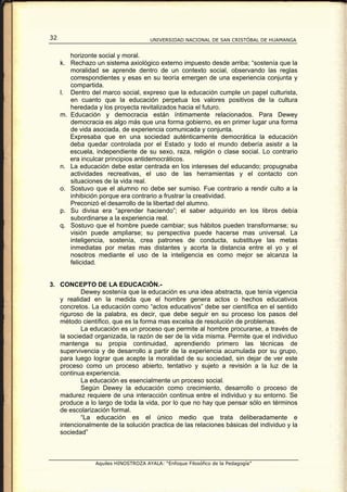 32                                    UNIVERSIDAD NACIONAL DE SAN CRISTÓBAL DE HUAMANGA


        horizonte social y moral.
     k. Rechazo un sistema axiológico externo impuesto desde arriba; “sostenía que la
        moralidad se aprende dentro de un contexto social, observando las reglas
        correspondientes y esas en su teoría emergen de una experiencia conjunta y
        compartida.
     l. Dentro del marco social, expreso que la educación cumple un papel culturista,
        en cuanto que la educación perpetua los valores positivos de la cultura
        heredada y los proyecta revitalizados hacia el futuro.
     m. Educación y democracia están íntimamente relacionados. Para Dewey
        democracia es algo más que una forma gobierno, es en primer lugar una forma
        de vida asociada, de experiencia comunicada y conjunta.
        Expresaba que en una sociedad auténticamente democrática la educación
        deba quedar controlada por el Estado y todo el mundo debería asistir a la
        escuela, independiente de su sexo, raza, religión o clase social. Lo contrario
        era inculcar principios antidemocráticos.
     n. La educación debe estar centrada en los intereses del educando; propugnaba
        actividades recreativas, el uso de las herramientas y el contacto con
        situaciones de la vida real.
     o. Sostuvo que el alumno no debe ser sumiso. Fue contrario a rendir culto a la
        inhibición porque era contrario a frustrar la creatividad.
        Preconizó el desarrollo de la libertad del alumno.
     p. Su divisa era “aprender haciendo”; el saber adquirido en los libros debía
        subordinarse a la experiencia real.
     q. Sostuvo que el hombre puede cambiar; sus hábitos pueden transformarse; su
        visión puede ampliarse; su perspectiva puede hacerse mas universal. La
        inteligencia, sostenía, crea patrones de conducta, substituye las metas
        inmediatas por metas mas distantes y acorta la distancia entre el yo y el
        nosotros mediante el uso de la inteligencia es como mejor se alcanza la
        felicidad.


3. CONCEPTO DE LA EDUCACIÓN.-
           Dewey sostenía que la educación es una idea abstracta, que tenía vigencia
   y realidad en la medida que el hombre genera actos o hechos educativos
   concretos. La educación como “actos educativos” debe ser científica en el sentido
   riguroso de la palabra, es decir, que debe seguir en su proceso los pasos del
   método científico, que es la forma mas excelsa de resolución de problemas.
           La educación es un proceso que permite al hombre procurarse, a través de
   la sociedad organizada, la razón de ser de la vida misma. Permite que el individuo
   mantenga su propia continuidad, aprendiendo primero las técnicas de
   supervivencia y de desarrollo a partir de la experiencia acumulada por su grupo,
   para luego lograr que acepte la moralidad de su sociedad, sin dejar de ver este
   proceso como un proceso abierto, tentativo y sujeto a revisión a la luz de la
   continua experiencia.
           La educación es esencialmente un proceso social.
           Según Dewey la educación como crecimiento, desarrollo o proceso de
   madurez requiere de una interacción continua entre el individuo y su entorno. Se
   produce a lo largo de toda la vida, por lo que no hay que pensar sólo en términos
   de escolarización formal.
           “La educación es el único medio que trata deliberadamente e
   intencionalmente de la solución practica de las relaciones básicas del individuo y la
   sociedad”



                 Aquiles HINOSTROZA AYALA: “Enfoque Filosófico de la Pedagogía”
 