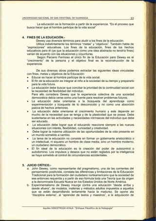 UNIVERSIDAD NACIONAL DE SAN CRISTÓBAL DE HUAMANGA                                   33

          La educación es la formación a partir de la experiencia. “Es el proceso que
   busca hacer que el hombre participe de la vida social”


4. FINES DE LA EDUCACIÓN.-
          Dewey usa diversos términos para aludir a los fines de la educación.
          Utiliza indistintamente los términos “metas” y “objetivos”. También habla de
   “aspiraciones” educativas. Los fines de la educación, fines de los hechos
   educativos para él (ya que la educación como una idea abstracta no tendría fines)
   varían de acuerdo con las situaciones y coyunturas.
           Según Paciano Fermoso el único fin de la Educación para Dewey es el
   “crecimiento” de la persona y el objetivo final es la reconstrucción de la
   experiencia.

          De sus diversas obras podemos extractar las siguientes ideas vinculadas
   con fines, metas u objetivos de la Educación:
   • Educar es hacer al hombre partícipe de la vida social.
   • El fin de la educación es integrar al niño a la sociedad de su tiempo y prepararlo
      para la vida futura.
   • La educación debe buscar que conciliar la prioridad de la continuidad social con
      la necesidad de flexibilidad del individuo.
      Para ello considera Dewey que la experiencia colectiva de una sociedad
      democrática debía verse como una fuente para resolver problemas futuros.
   • La educación debe orientarse a la búsqueda del aprendizaje como
      experimentación y búsqueda de lo desconocido y no como una absorción
      pasiva de hechos anteriores.
   • La educación debe orientarse el crecimiento humano y este depende en
      mucho de la necesidad que se tenga y de la plasticidad que se posea. Debe
      sustentarse en las actividades y necesidades intrínsecas del individuo que debe
      ser educado.
   • La educación debe lograr que el educando reaccione siempre a las nuevas
      situaciones con interés, flexibilidad, curiosidad y creatividad.
   • Debe lograr la máxima utilización de las oportunidades de la vida presente en
      un mundo sometido a cambio.
   • La tarea de la educación no consiste en formar un gobernante aristocrático o
      un intelectual, ni siquiera un hombre de clase media, sino un hombre moderno,
      un ciudadano democrático.
   • El fin ideal de la educación es la creación del poder de autocontrol o
      autodominio. Los impulsos y deseos que no están reglados por la inteligencia
      se haya sometido al control de circunstancias accidentales.


5. JUICIO CRÍTICO.-
   a. John Dewey, como representante del pragmatismo, una de las corrientes del
      pensamiento positivista, constata las diferencias y limitaciones de la Educación
      Tradicional para la formación del ciudadano norteamericano que la sociedad de
      ese entonces requerida y a partir de eso formula toda una Teoría que da origen
      a la denominada Escuela Nueva en los Estados Unidos de Norte América.
   b. Experimentalismo de Dewey insurge contra una educación “desde arriba y
      desde afuera”, de modelos, materias y métodos adultos impuestos a aquellos
      que se están desarrollando lentamente hacia la madurez. Se opone ala
      “disciplina externa”, al “aprender de textos y maestros”, a la adquisición de



               Aquiles HINOSTROZA AYALA: “Enfoque Filosófico de la Pedagogía”
 
