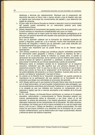 34                                     UNIVERSIDAD NACIONAL DE SAN CRISTÓBAL DE HUAMANGA


          destrezas y técnicas por adiestramiento. Rechaza que la preparación del
          educando sea para un futuro más o menos remoto y que el maestro solo sea
          un agente que comunique los conocimientos del pasado y que determine las
          reglas de conducta.
     c.   El gran salto de la Nueva Escuela es intentar a descubrir como el conocimiento
          del pasado puede convertirse en un instrumento potente para tratar
          eficazmente el futuro.
     d.   Dewey desestima el conocimiento del pasado como el fin de la educación y por
          lo tanto rechaza su importancia considerándolo solo como un medio.
          Asimismo, plantea que la mayor parte de todas las falacias pedagógicas es la
          idea que una persona aprende solo aquella cosa particular que esta estudiando
          en un tiempo dado.
          Dice que el aprender colateral con la formación de actitudes duraderas de
          gustos y disgustos, puede ser, y es a menudo, mucho más importante que las
          lecciones de ortografía o historia que se aprenden, pues esas actitudes son
          fundamentalmente las que cuentan en el futuro.
          La actitud mas importante que se puede formar es la de “desear seguir
          aprendiendo”.
     e.   John Dewey cuestiona la ventaja que constituye adquirir cantidades prescritas
          de información sobre geografía o historia o adquirir la destreza de leer y
          escribir si en el proceso pierde el individuo su propia alma; si pierde su
          apreciación de cosas preciosas, de los valores a que se refieren estas cosas; si
          pierde el deseo de “aplicar lo aprendido” y, sobretodo, si pierde la capacidad
          para extraer el sentido de sus futuras experiencias cuando se presenten.
     f.   Reflexiona sobre el verdadero sentido de la “preparación” en el esquema
          educativo, señalando que ella significa que una persona adquiera de su
          experiencia presente “todo” lo que hay en ella en el momento en que la tiene.
          Decía que cuando se hace de la “preparación” el fin dominante, se sacrifican
          las potencialidades del presente a un futuro hipotético. Cuando esto ocurre, se
          pierde o se falsea la “preparación” real para el futuro.
     g.   Un acierto en la filosofía de la “educación progresista” es cuando acentúa la
          importancia de la participación del que aprende en la formulación de los
          propósitos que dirigen sus actividades en el proceso del aprender.
     h.   John Dewey estima que lo que postula la Escuela Nueva esta mas de acuerdo
          con el ideal democrático, al cual el pueblo norteamericano esta entregado, que
          los procedimientos autocríticos de la Escuela Tradicional. Lo que ha contribuido
          a su acogida es que sus métodos son humanos en comparación con la
          aspereza y rigidez que tan a menudo acompaña a las medidas de la Escuela
          Tradicional.
     i.   En fin, John Dewey y la Escuela Nueva contribuyen un avance en el aspecto
          educativo, reformulando y revolucionando la Teoría Educativa anterior con
          nuevos planteamientos sobre la educación y sus fines, sobre el rol del
          educador, la actitud del educando y los medios educativos, que permiten una
          adecuada interacción de los componentes de la Educación. No debe obviarse,
          sin embargo, los limites que le da la misma sociedad en la cual se inserta esta
          teoría y con la cual J. Dewey se identifica y se siente comprometido. Por este
          motivo es que busca contribuir a su desarrollo con la formación de un nuevo
          hombre norteamericano, que se desenvuelva con mayor productividad, eficacia
          y eficiencia dentro del sistema imperante.




                  Aquiles HINOSTROZA AYALA: “Enfoque Filosófico de la Pedagogía”
 