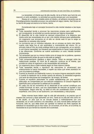 36                                    UNIVERSIDAD NACIONAL DE SAN CRISTÓBAL DE HUAMANGA


             La necesidad, el interés que de ella resulta, tal es el factor que hará de una
     reacción un acto verdadero. La actividad se suscita siempre por una necesidad.
             Dewey en un artículo notable sobre el interés y el esfuerzo recuerda que es
     Psicológicamente imposible provocar una actividad sin algún interés. Karl Groos en
     su teoría del juego se acerca a la misma, teoría.

             Considerada bajo el concepto funcional la vida mental obedece a las leyes
     siguientes:
     a) Toda necesidad tiende a provocar las reacciones propias para satisfacerlas,
         por consiguiente, la actividad se suscita siempre por alguna necesidad.
     b) El desarrollo de la vida mental es siempre proporcional a la distancia que
         media entre las necesidades de un ser y los medios idóneos para satisfacerlas.
         Un organismo que encuentra en el sitio en donde está lo que le exige su
         desarrollo no necesita vida mental
     c) La conciencia que un individuo adquiere, de un proceso es tanto más tardía,
         cuanto más largo fue el uso automático e inconsciente del mismo. En un
         principio trata el niño de modo análogo todo lo que corresponde, en su opinión,
         a una misma necesidad; los fracasos que experimenta le hacen luego sensible
         á las diferencias. Conforme se vuelve automático un acto; hácese también
         inconsciente.
     d) Tal necesidad que por su misma índole corre el riesgo de no poderse, aparece
         anticipadamente (antes de que la vida esté en peligro)
     e) Todo comportamiento obedece a algún interés. Obrar es escoger entre las
         redenciones posibles. El móvil de la selección continua es el interés, que
         amolda sin cesar el organismo a las necesidades del ambiente.
     f) Un organismo obra a cada instante según la línea máximo interés.
     g) Toda necesidad tiende a reproducir las reacciones (o situaciones) que
         anteriormente le fueron favorables, a repetir los actos que antes acertaron en
         una circunstancia análoga.
     h) Cuando la situación es totalmente nueva y no evoca ninguna asociación similar
         o cuando la repetición de lo similar carece de eficacia, la necesidad engendra
         una serie de reacciones de investigación, de ensayo, de tanteo.
     i) Cuando el equilibrio perturbado no puede restablecerse por una reacción
         adecuada, es compensado por una reacción antagónica. El corazón llagado de
         hipertrofia para compensar la calidad por la cantidad.
     j) En cada uno de los momentos de su desarrollo el ser animal constituye una
         unidad funcional; es decir, que sus capacidades de reacción se ajustan a sus
         necesidades. Según esta ley, no debe el niño ser considerado como un ente
         imperfecto, sino como un ser autónomo, con necesidades y vida propias.

             Estas mismas leyes deben regir la vida del educando y es preciso que el
     maestro las conozca y sepa aplicarlas con tino: Tanto en la vida del niño como en
     la del adulto, un acto que no se vincule directa o indirectamente con una
     necesidad, es un acto contrario a la naturaleza. Un acto normal debe siempre ser
     funcional, esto es, que debe tener por carácter el realizar los fines capaces de
     satisfacer la necesidad que lo hizo nacer. En el hombre, en el niño, en el animal, la
     necesidad es la que tiende los resortes de la actividad.




                 Aquiles HINOSTROZA AYALA: “Enfoque Filosófico de la Pedagogía”
 