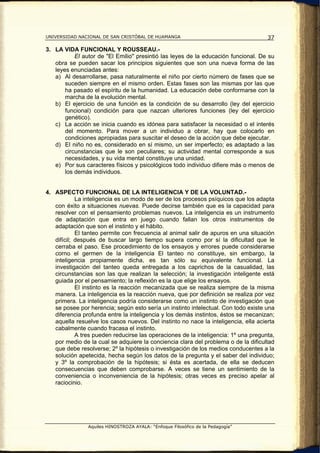 UNIVERSIDAD NACIONAL DE SAN CRISTÓBAL DE HUAMANGA                                    37

3. LA VIDA FUNCIONAL Y ROUSSEAU.-
           El autor de "El Emilio" presintió las leyes de la educación funcional. De su
   obra se pueden sacar los principios siguientes que son una nueva forma de las
   leyes enunciadas antes:
   a) Al desarrollarse, pasa naturalmente el niño por cierto número de fases que se
       suceden siempre en el mismo orden. Estas fases son las mismas por las que
       ha pasado el espíritu de la humanidad. La educación debe conformarse con la
       marcha de la evolución mental.
   b) El ejercicio de una función es la condición de su desarrollo (ley del ejercicio
       funcional) condición para que nazcan ulteriores funciones (ley del ejercicio
       genético).
   c) La acción se inicia cuando es idónea para satisfacer la necesidad o el interés
       del momento. Para mover a un individuo a obrar, hay que colocarlo en
       condiciones apropiadas para suscitar el deseo de la acción que debe ejecutar.
   d) El niño no es, considerado en sí mismo, un ser imperfecto; es adaptado a las
       circunstancias que le son peculiares; su actividad mental corresponde a sus
       necesidades, y su vida mental constituye una unidad.
   e) Por sus caracteres físicos y psicológicos todo individuo difiere más o menos de
       los demás individuos.


4. ASPECTO FUNCIONAL DE LA INTELIGENCIA Y DE LA VOLUNTAD.-
            La inteligencia es un modo de ser de los procesos psíquicos que los adapta
   con éxito a situaciones nuevas. Puede decirse también que es la capacidad para
   resolver con el pensamiento problemas nuevos. La inteligencia es un instrumento
   de adaptación que entra en juego cuando fallan los otros instrumentos de
   adaptación que son el instinto y el hábito.
            El tanteo permite con frecuencia al animal salir de apuros en una situación
   difícil; después de buscar largo tiempo supera como por sí la dificultad que le
   cerraba el paso. Ese procedimiento de los ensayos y errores puede considerarse
   corno el germen de la inteligencia El tanteo no constituye, sin embargo, la
   inteligencia propiamente dicha, es tan sólo su equivalente funcional. La
   investigación del tanteo queda entregada a los caprichos de la casualidad, las
   circunstancias son las que realizan la selección; la investigación inteligente está
   guiada por el pensamiento; la reflexión es la que elige los ensayos.
            El instinto es la reacción mecanizada que se realiza siempre de la misma
   manera. La inteligencia es la reacción nueva, que por definición se realiza por vez
   primera. La inteligencia podría considerarse como un instinto de investigación que
   se posee por herencia; según esto sería un instinto intelectual. Con todo existe una
   diferencia profunda entre la inteligencia y los demás instintos, éstos se mecanizan;
   aquella resuelve los casos nuevos. Del instinto no nace la inteligencia, ella acierta
   cabalmente cuando fracasa el instinto.
            A tres pueden reducirse las operaciones de la inteligencia: 1º una pregunta,
   por medio de la cual se adquiere la conciencia clara del problema o de la dificultad
   que debe resolverse; 2º la hipótesis o investigación de los medios conducentes a la
   solución apetecida, hecha según los datos de la pregunta y el saber del individuo;
   y 3º la comprobación de la hipótesis; si ésta es acertada, de ella se deducen
   consecuencias que deben comprobarse. A veces se tiene un sentimiento de la
   conveniencia o inconveniencia de la hipótesis; otras veces es preciso apelar al
   raciocinio.




                Aquiles HINOSTROZA AYALA: “Enfoque Filosófico de la Pedagogía”
 