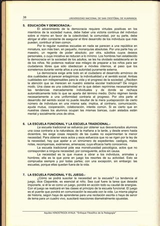 38                                   UNIVERSIDAD NACIONAL DE SAN CRISTÓBAL DE HUAMANGA


5. EDUCACIÓN Y DEMOCRACIA.-
          El advenimiento de la democracia requiere virtudes positivas en los
   miembros de la sociedad nueva, debe haber una victoria continua del individuo
   sobre si mismo en favor de la colectividad; la comunidad, por su parte, debe
   abrigar el afán constante de asegurar el libre desarrollo de los individuos que más
   pueden, contribuir al bien común.
          Por lo regular nuestras escuelas en nada se parecen a una república en
   miniatura, son más bien, en pequeño, monarquías absolutas. Por una parte hay un
   maestro, un regente de poder absoluto; por otra, súbditos cuyos deseos
   personales, o cuya iniciativa se reducen a lo mínimo. Los hombres han establecido
   la democracia en la sociedad de los adultos, se les ha olvidado establecerla en la
   de los niños. No podemos realizar ese milagro de preparar a los niños para ser
   ciudadanos libres que sólo obedezcan a móviles internos, al paso que los
   sometemos durante veinte años a una autoridad puramente externa.
          La democracia exige ante todo en el ciudadano el desarrollo armónico de
   dos cualidades al parecer antagónicas: la individualidad y el sentido social. Ambas
   cualidades son indispensables para la vida y el progreso de la sociedad. ¿Reciben
   la atención que se merecen en nuestro sistema escolar tradicional? De ningún
   modo. Una clase es una colectividad en la que deben reprimirse necesariamente
   las tendencias marcadamente individuales y de donde se rechaza
   automáticamente todo lo que se aparta del término medio. Dicho régimen tiende
   necesariamente a una uniformidad contraria al progreso. Por otra parte el
   desarrollo del sentido social no puede resultar de la mera yuxtaposición de cierto
   número de individuos en una misma sala; implica, al contrario, comunicación,
   ayuda mutua, cooperación, colaboración, interés común. Si es cierto que en
   nuestras clases los alumnos ocupan las mismas bancas, cuán aislados están
   mental y socialmente unos de otros.


6. LA ESCUELA FUNCIONAL Y LA ESCUELA TRADICIONAL.-
           La escuela tradicional se esfuerza por obtener sus desventurados alumnos
   una cosa contraria a la naturaleza; de la mañana a la tarde, y desde enero hasta
   diciembre, les exige cosas respecto de las cuales no experimentan la menor
   necesidad. Para obtener esos actos y esos esfuerzos que no se rigen por la ley de
   la necesidad, hay que apelar a un sinnúmero de expedientes: castigos, malas
   notas, recompensas, exámenes, amenazas; cuya eficacia harto conocemos.
           La escuela tradicional pide esa monstruosidad psicológica, actos que no
   corresponden a ninguna necesidad; por consiguiente, actos sin causa.
           La necesidad es la que mueve a obrar a los individuos, animales y
   hombres; ella es la que pone en juego los resortes de su actividad. Esto se
   comprueba siempre y por todas partes; con una excepción, sin embargo: las
   escuelas, porque ellas quedan fuera de la vida.


7. LA ESCUELA FUNCIONAL Y EL JUEGO.-
          ¿Cómo se podrá suscitar la necesidad en la escuela? La tendencia al
   juego, dice Claparéde, es esencial al niño. Sea cual fuere la tarea que deseáis
   imponerle, si él la ve como un juego, pondrá en acción todo su caudal de energías.
   Con el juego se realizará en las clases el principio de la escuela funcional. El juego
   es el puente que pondrá en comunicación la escuela con la vida. La misma página
   de historia, según haya de aprenderse para una recitación escrita o haya de servir
   de tema para un cuadro vivo, suscitará reacciones diametralmente opuestas.



                Aquiles HINOSTROZA AYALA: “Enfoque Filosófico de la Pedagogía”
 