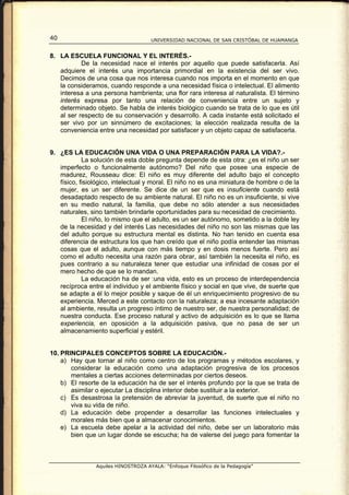40                                   UNIVERSIDAD NACIONAL DE SAN CRISTÓBAL DE HUAMANGA


8. LA ESCUELA FUNCIONAL Y EL INTERÉS.-
           De la necesidad nace el interés por aquello que puede satisfacerla. Así
   adquiere el interés una importancia primordial en la existencia del ser vivo.
   Decimos de una cosa que nos interesa cuando nos importa en el momento en que
   la consideramos, cuando responde a una necesidad física o intelectual. El alimento
   interesa a una persona hambrienta; una flor rara interesa al naturalista. El término
   interés expresa por tanto una relación de conveniencia entre un sujeto y
   determinado objeto. Se habla de interés biológico cuando se trata de lo que es útil
   al ser respecto de su conservación y desarrollo. A cada instante está solicitado el
   ser vivo por un sinnúmero de excitaciones; la elección realizada resulta de la
   conveniencia entre una necesidad por satisfacer y un objeto capaz de satisfacerla.


9. ¿ES LA EDUCACIÓN UNA VIDA O UNA PREPARACIÓN PARA LA VIDA?.-
            La solución de esta doble pregunta depende de esta otra: ¿es el niño un ser
   imperfecto o funcionalmente autónomo? Del niño que posee una especie de
   madurez, Rousseau dice: El niño es muy diferente del adulto bajo el concepto
   físico, fisiológico, intelectual y moral. El niño no es una miniatura de hombre o de la
   mujer, es un ser diferente. Se dice de un ser que es insuficiente cuando está
   desadaptado respecto de su ambiente natural. El niño no es un insuficiente, si vive
   en su medio natural, la familia, que debe no sólo atender a sus necesidades
   naturales, sino también brindarle oportunidades para su necesidad de crecimiento.
            El niño, lo mismo que el adulto, es un ser autónomo, sometido a la doble ley
   de la necesidad y del interés Las necesidades del niño no son las mismas que las
   del adulto porque su estructura mental es distinta. No han tenido en cuenta esa
   diferencia de estructura los que han creído que el niño podía entender las mismas
   cosas que el adulto, aunque con más tiempo y en dosis menos fuerte. Pero así
   como el adulto necesita una razón para obrar, así también la necesita el niño, es
   pues contrario a su naturaleza tener que estudiar una infinidad de cosas por el
   mero hecho de que se lo mandan.
            La educación ha de ser :una vida, esto es un proceso de interdependencia
   recíproca entre el individuo y el ambiente físico y social en que vive, de suerte que
   se adapte a él lo mejor posible y saque de él un enriquecimiento progresivo de su
   experiencia. Merced a este contacto con la naturaleza; a esa incesante adaptación
   al ambiente, resulta un progreso íntimo de nuestro ser, de nuestra personalidad; de
   nuestra conducta. Ese proceso natural y activo de adquisición es lo que se llama
   experiencia, en oposición a la adquisición pasiva, que no pasa de ser un
   almacenamiento superficial y estéril.


10. PRINCIPALES CONCEPTOS SOBRE LA EDUCACIÓN.-
    a) Hay que tornar al niño como centro de los programas y métodos escolares, y
       considerar la educación como una adaptación progresiva de los procesos
       mentales a ciertas acciones determinadas por ciertos deseos.
    b) El resorte de la educación ha de ser el interés profundo por la que se trata de
       asimilar o ejecutar La disciplina interior debe sustituir a la exterior.
    c) Es desastrosa la pretensión de abreviar la juventud, de suerte que el niño no
       viva su vida de niño.
    d) La educación debe propender a desarrollar las funciones intelectuales y
       morales más bien que a almacenar conocimientos.
    e) La escuela debe apelar a la actividad del niño, debe ser un laboratorio más
       bien que un lugar donde se escucha; ha de valerse del juego para fomentar la



                Aquiles HINOSTROZA AYALA: “Enfoque Filosófico de la Pedagogía”
 
