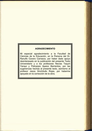 AGRADECIMIENTO

Mi especial agradecimiento a la Facultad de
Ciencias de la Educación, en la Persona del Dr.
Ranulfo Cavero Carrasco, por haber dado apoyo
desinteresado en la publicación del presente Texto
Universitario y a los profesores Necías Taquiri
Yanqui y Policarpio Apaico Barrientos, por las
sugerencias hechas al presente texto, asimismo al
profesor Jesús Sinchitullo Rojas, por haberme
apoyado en la corrección de la obra.
 