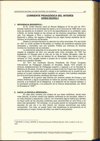 UNIVERSIDAD NACIONAL DE SAN CRISTÓBAL DE HUAMANGA                                                43

                CORRIENTE PEDAGÓGICA DEL INTERÉS
                                    OVIDIO DECROLY


1. REFERENCIA BIOGRÁFICA.-
           El Dr. Ovidio Decroly nació en Renaix (Bélgica) el 23 de julio de 1871.
   Estudió medicina en la Universidad de Gante y en el concurso de 1896 obtuvo una
   beca de estudios en el exterior. Con el fin de especializarse en su profesión, pasó
   á Berlín, en donde trabajó en las clínicas de los doctores Langerhaus, Mendel y
   Joly. Fue después a París y continuó su especialización con los profesores
   Raymond y Joffroy. De regreso a Bélgica fue por algún tiempo Asistente del Dr.
   Glorieux en el policlínico de Bruselas.
           Desde un principio llamaron su atención los niños anormales. Por eso fundó
   en 1901 en Uccle (arrabal de Bruselas) un Instituto de enseñanza especial para
   retrasados y anormales, que aún subsiste. Publicó por entonces en diversas
   revistas los resultados de sus estudios.
           La experiencia adquirida en la educación de los deficientes mentales le hizo
   aceptar la sugestión de abrir una escuela para niños normales. En 1907 fue
   establecida La Escuela para la vida por la vida en Ixelles (Bruselas), calle de
   L'Ermitage, y en 1910 otra de idéntico fin en Shaerbeck. Esta última tuvo que
   cerrarse en 1915; aquélla resistía a prueba de la invasión alemana en 1914, y
   recibe hoy subsidios oficiales.
           En 1911 fue nombrado Decroly Presidente del Primer Congreso
   Internacional de Pedagogía realizado en Bruselas. Desde 1912 enseñó en
   diversos establecimientos de Pedagogía superior o especial y en la Facultad de
   Medicina de Bruselas. Durante la guerra europea fundó los Foyers des Orphelin o
   casa de familia que daban alimento y abrigo a los huérfanos por la muerte de sus
   padres en la gran contienda habían quedado sin amparo. Una huérfana adoptada
   por él le sirvió para estudios científicos del mayor interés.
           Después de la guerra viajó Decroly por diversos países de Europa y por
   ambas Américas y siguió ocupándose en todos los asuntos relativos a la infancia
   anormal, a la medición de la inteligencia, a la selección de los mejores dotados, a
   la orientación profesional, a la protección de la infancia desamparada, etc. Murió
   en Bruselas en 1932 22 .


2. HACIA LA ESCUELA RENOVADA.-
           En esta obra, encierra una síntesis de sus ideas metódicas, donde hace
   notar Decroly, el primer cambio que debiera verificarse en las escuelas, relativo a
   su mala situación y disposición; y decía: "sin miramiento alguno habría que derribar
   la mayor parte de las escuelas existentes para reconstruirlas en otra forma y en
   sitios mas apropiados". Sin embargo, no se puede pensar en transportar todas las
   escuelas de una vez a su sitio natural, por razones económicas que todos
   comprenden. Con todo, se puede hacer más beneficiosa la permanencia en la
   escuela para un mayor número de niños; con este fin sería preciso:




22
  DECROLY, Ovidio y BOOM, G. Iniciación General al Método Decorly. Edit. Losada S.A. Bs. As. -
1965




                  Aquiles HINOSTROZA AYALA: “Enfoque Filosófico de la Pedagogía”
 
